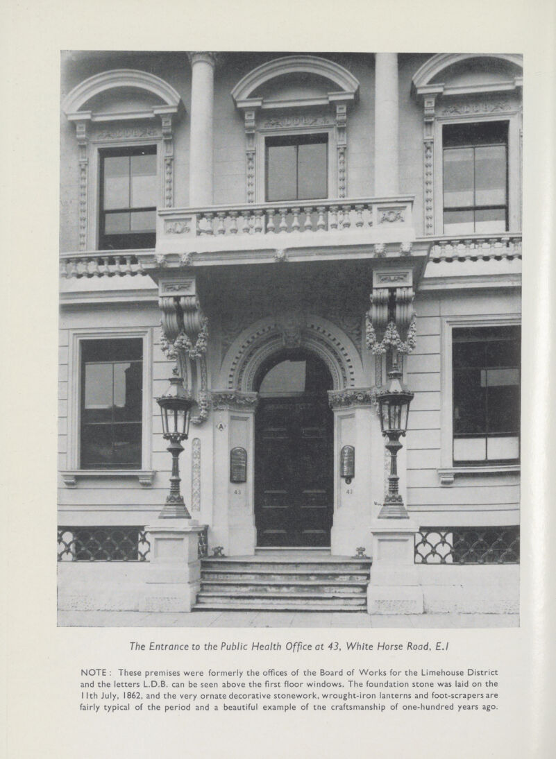 The Entrance to the Public Health Office at 43, White Horse Road, E.I NOTE : These premises were formerly the offices of the Board of Works for the Limehouse District and the letters L.D.B. can be seen above the first floor windows. The foundation stone was laid on the I Ith July, 1862, and the very ornate decorative stonework, wrought-iron lanterns and foot-scrapers are fairly typical of the period and a beautiful example of the craftsmanship of one-hundred years ago.