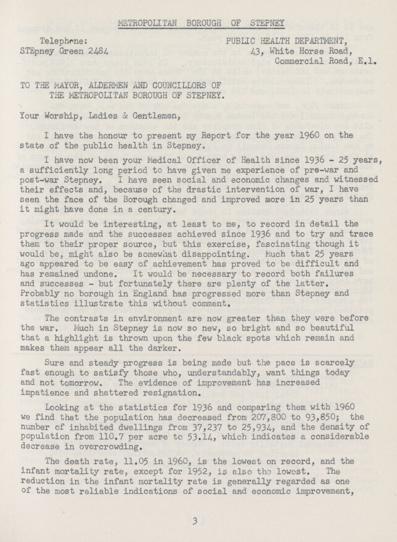 METROPOLITAN BOROUGH OF STEPNEY Telephones STEpney Green 2 PUBLIC HEALTH DEPARTMENT, 43, White Horse Road, Commercial Road, E.l. TO THE MAYOR, ALDERMEN AND COUNCILLORS OF THE METROPOLITAN BOROUGH OF STEPNEY. Your Worship, Ladies & Gentlemen, I have the honour to present my Report for the year I960 on the state of the public health in Stepney. I have now been your Medical Officer of Health since 1936 - 25 years, a sufficiently long period to have given me experience of pre-war and post-war Stepney. I have seen social and economic changes and witnessed their effects and, because of the drastic intervention of war, I have seen the face of the Borough changed and improved more in 25 years than it might have done in a century. It would be interesting, at least to me, to record in detail the progress made and the successes achieved since 1936 and to try and trace them to their proper source, but this exercise, fascinating though it would be, might also be somewhat disappointing. Much that 25 years ago appeared to be easy of achievement has proved to be difficult and has remained undone. It would be necessary to record both failures and successes - but fortunately there are plenty of the latter. Probably no borough in England has progressed more than Stepney and statistics illustrate this without comment. The contrasts in environment are now greater than they were before the war. Much in Stepney is now so new, so bright and so beautiful that a highlight is thrown upon the few black spots which remain and makes them appear all the darker. Sure and steady progress is being made but the pace is scarcely fast enough to satisfy those who, understandably, want things today and not tomorrow. The evidence of improvement has increased impatience and shattered resignation. Looking at the statistics for 1936 and comparing them with I960 we find that the population has decreased from 207,800 to 93*650; the number of inhabited dwellings from 37,237 to 25,934, and the density of population from 110.7 per acre to 53.14, which indicates a considerable decrease in overcrowding. The death rate, 11.05 in 1960, is the lowest on record, and the infant mortality rate, except for 1952, is also the lowest. The reduction in the infant mortality rate is generally regarded as one of the most reliable indications of social and economic improvement, 3