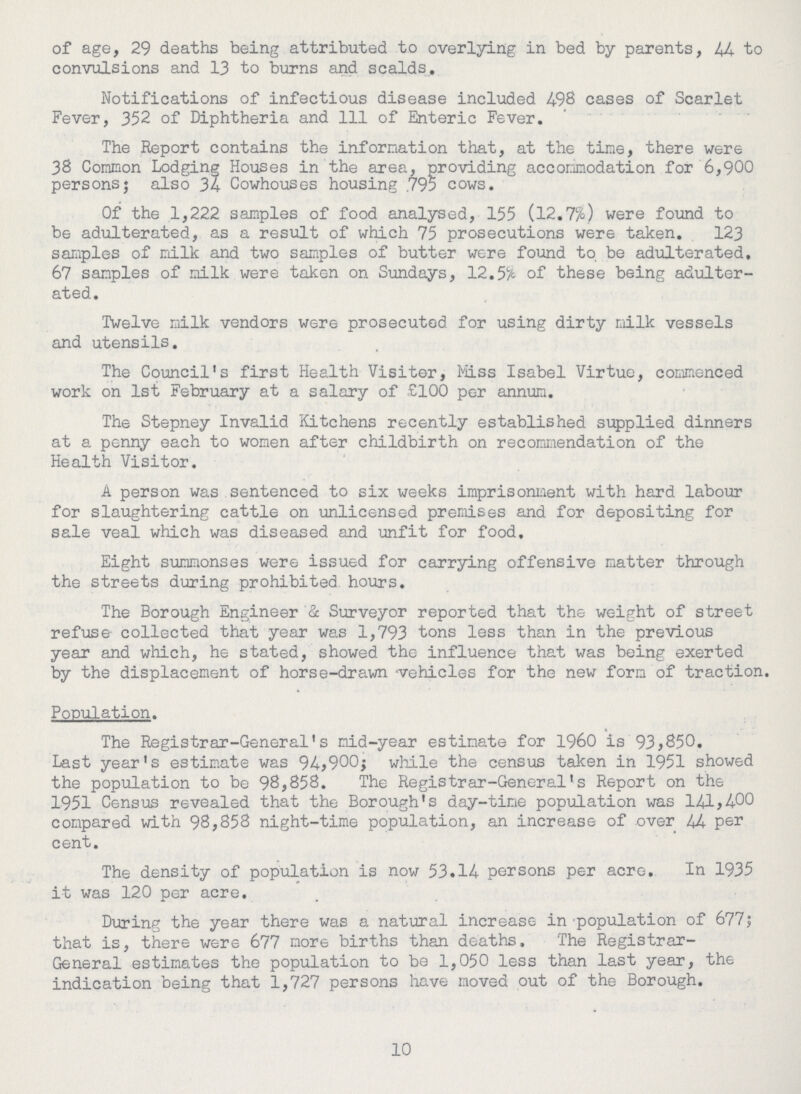 of age, 29 deaths being attributed to overlying in bed by parents, 44 to convulsions and 13 to burns and scalds. Notifications of infectious disease included 498 cases of Scarlet Fever, 352 of Diphtheria and 111 of Enteric Fever. The Report contains the information that, at the time, there were 38 Common Lodging Houses in the area, providing accommodation for 6,900 persons; also 34 Cowhouses housing .795 cows. Of the 1,222 samples of food analysed, 155 (12.7%) were found to be adulterated, as a result of which 75 prosecutions were taken. 123 samples of milk and two samples of butter were found to, be adulterated. 67 samples of milk were taken on Sundays, 12.5% of these being adulter ated. Twelve milk vendors were prosecuted for using dirty milk vessels and utensils. The Council's first Health Visiter, Miss Isabel Virtue, commenced work on 1st February at a salary of £100 per annum. The Stepney Invalid Kitchens recently established supplied dinners at a penny each to women after childbirth on recommendation of the Health Visitor. A person was sentenced to six weeks imprisonment with hard labour for slaughtering cattle on unlicensed premises and for depositing for sale veal which was diseased and unfit for food. Eight summonses were issued for carrying offensive matter through the streets during prohibited, hours. The Borough Engineer & Surveyor reported that the weight of street refuse- collected that year was 1,793 tons less than in the previous year and which, he stated, showed the influence that was being exerted by the displacement of horse-drawn 'vehicles for the new form of traction. Population. The Registrar-General's mid-year estimate for I960 is 93,850. Last year's estimate was 94,900; while the census taken in 1951 showed the population to be 98,858. The Registrar-General's Report on the 1951 Census revealed that the Borough's day-time population was 141,400 compared with 98,858 night-time population, an increase of over 44 per cent. The density of population is now 53.14 persons per acre. In 1935 it was 120 per acre. During the year there was a natural increase in population of 677; that is, there were 677 more births than deaths, The Registrar General estimates the population to be 1,050 less than last year, the indication being that 1,727 persons have moved out of the Borough. 10