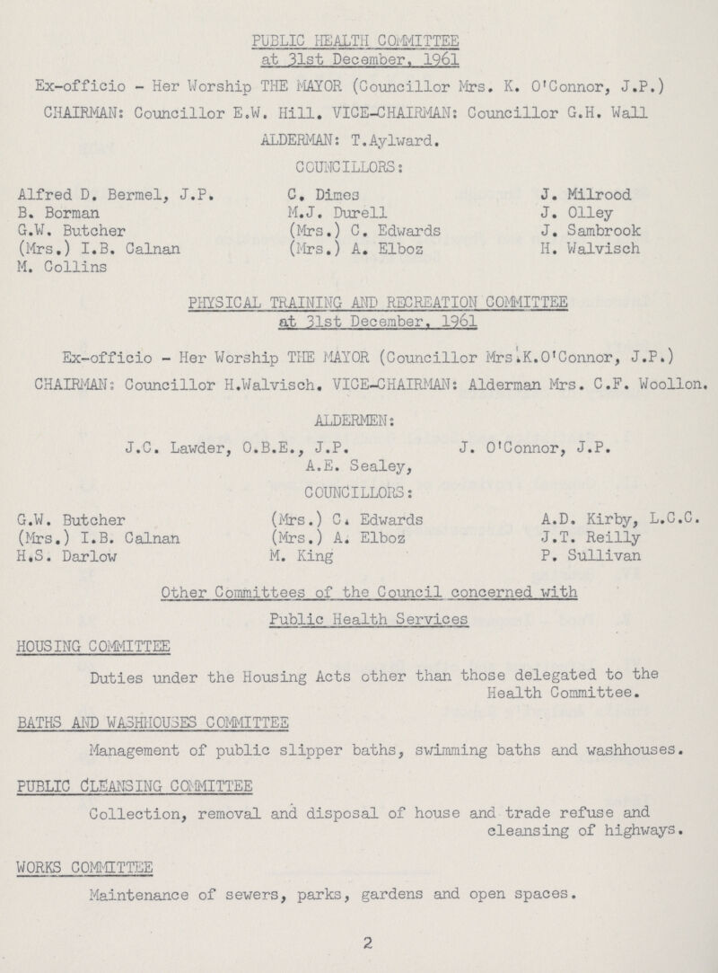 PUBLIC HEALTH COrMITTEE at 31st December. 1961 Ex-officio - Her Worship THE MAYOR (Councillor Mrs. K. O'Connor, J.P.) CHAIRMAN: Councillor E.W. Hill. VICE-CHAIRMAN: Councillor G.H. Wall ALDERMAN: T.Aylward. COUNCILLORS: Alfred D. Bermel, J.P. C. Dines J. Milrood B. Borman M.J. Durell J. Olley G.W. Butcher (Mrs.) C. Edwards J. Sambrook (Mrs.) I.B. Calnan (Mrs.) A. Elboa H. Walvisch M. Collins PHYSICAL TRAINING AND RECREATION COMMITTEE at 31st December. 1961 Ex-officio - Her Worship THE MAYOR (Councillor Mrs'.K.O'Connor, J.F.) CHAIRMAN: Councillor H.Walvisch. VICE-CHAIRMAN: Alderman Mrs. C.F. Woollon. ALDERMEN: J.C. Lawder, O.B.E., J.P. J. O'Connor, J.P. A.E. Sealey, COUNCILLORS: g.w. Butcher (Mrs.) C. Edwards A.D. Kirby, l.C.C. (Mrs.) I.B. Calnan (Mrs.) A. Elboz J.T. Reilly H«S. Darlow M. King P. Sullivan Other Committees of the Council concerned with Public Health Services housing committee Duties under the Housing Acts other than those delegated to the Health Committee. BATHS AMD WA3HIICU3ES COMMITTEE Management of public slipper baths, swimming baths and washhouses. public Cleansing committee Collection, removal and disposal of house and trade refuse and cleansing of highways. WORKS COMMITTEE Maintenance of sewers, parks, gardens and open spaces. 2