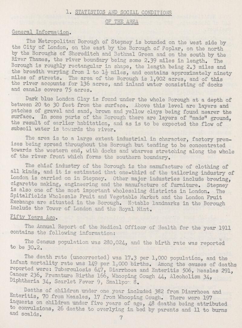 1. STATISTICS AND SOCIAL CONDITIONS OF THE AREA General Information. The Metropolitan' Borough of Stepney is bounded on the west side by the City of London, on the east by the Borough of Poplar, on the north by the Boroughs of Shoreditch and Bethnal Green and on the south by the River Thames, the river boundary being some 2.39 miles in length. The Borough is roughly rectangular in shape, the length being 2.3 miles and the breadth varying from 1 to 1½ miles, and contains approximately ninety miles of streets. The area of the Borough is 1,902 acres, and of this the river accounts for 136 acres, and inland water consisting of docks and canals covers 75 acres. Dark blue London Clay is found under the whole Borough at a depth of between 20 to 30 feet from the surface. Above this level are layers and patches of gravel and sand, brown and yellow clays being found nearer the surface. In some parts of the Borough there are layers of made ground, the result of earlier habitation, and as is to be expected the flow of subsoil water is towards the river. The area is to a large extent industrial in character, factory prem ises being spread throughout the Borough but tending to be concentrated towards the western end, with docks and wharves stretching along the whole of the river front which forms the southern boundary. The chief industry of the Borough is the manufacture of clothing of all kinds, and it is estimated that one-third of the tailoring industry of London is carried on in Stepney. Other major industries include brewing, cigarette making, engineering and the manufacture of furniture. Stepney is also one of the most important wholesaling districts in London. The Spitalfields Wholesale Fruit and Vegetable Market and the London Fruit Exchange are situated in the Borough. Notable landmarks in the Borough include the Tower of London and the Royal Mint. Fifty Years Ago. The Annual Report of the Medical Officer of Health for the year 1911 contains the following information: The Census population was 280,024, and the birth rate was reported to be 30.2. The death rate (uncorrected) was 17.3 per 1,000 population, and the infant mortality rate was 149 per 1,000 births. Among the causes of deaths reported were: Tuberculosis 647, Diarrhoea and Enteritis 506, Measles 291, Cancer 236, Premature Births 166, Whooping Cough 44> Alcoholism 34> Diphtheria 34> Scarlet Fever 9, Smallpov 8. Deaths of children under one year included 382 from Diarrhoea and Enteritis, 70 from Measles, 17 from Whooping Cough. There were 197 inquests on children under five years of age, 48 deaths being attributed to convulsions, 26 deaths to overlying in bed by parents and 11 to burns and scalds. 7