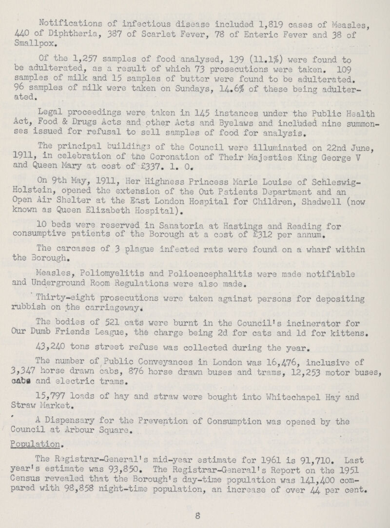 Notifications of infectious disease included 1,819 cases of Measles, 440 of Diphtheria, 387 of Scarlet Fever, 78 of Enteric Fever and 38 of Smallpox. Of the 1,257 samples of food analysed, 139 (11.1%) were found to be adulterated, as a result of which 73 prosecutions were taken. 109 samples of milk and 15 samples of butter were found to be adulterated. 96 samples of milk were taken on Sundays, 14.6% of these being adulter ated. Legal proceedings were taken in 145 instances under the Public Health Act, Food & Drugs Acts and other Acts and Byelaws and included nine summon ses issued for refusal to sell samples of food for analysis. The principal building3 of the Council were illuminated on 22nd June, 1911, in celebration of tne Coronation of Their Majesties King George V and Queen Mary at cost of £337. 1. 0. On 9th May, 1911, Her Highness Princess Marie Louise of Schleswig Holstein, opened the extension of the Out Patients Department and an Open Air Shelter at the East London Hospital for Children, Shadwell (now known as Queen Elizabeth Hospital). 10 beds were reserved in Sanatoria at Hastings and Reading for consumptive patients of the Borough at a cost of £312 per annum. The carcases of 3 plague infected rats were found on a wharf within the 3orough. Measles, Poliomyelitis and Polioencephalitis were made notifiable and Underground Room Regulations were also made. Thirty-eight prosecutions were taken against persons for depositing rubbish on the carriageway. The bodies of 521 cats were burnt in the Council's incinerator for Our Dumb Friends League, the charge being 2d for cats and Id for kittens. 43,240 tons street refuse was collected during the year. The number of Public Conveyances in London was 16,476, inclusive of 3,347 horse drawn cabs, 876 horse drawn buses and trams, 12,253 motor buses, caba and electric trams. 15,797 loads of hay and straw were bought into Whitechapel Hay and Straw Market. A Dispensary for the Prevention of Consumption was opened by the Council at Arbour Square. Population. The Registrar-General's mid-year estimate for 1961 is 91,710. Last year's estimate was 93,850. The Registrar-General's Report on the 1951 Census revealed that the Borough's day-time population was 141,400 com pared with 98,858 night-time population, an increase of over 44 p2r cent. 8