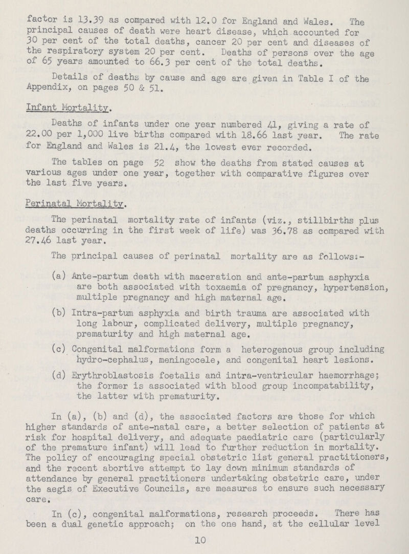 factor is 13.39 as compared with 12.0 for England and Wales. The principal causes of death were heart disease, which accounted for 30 per cent of the total deaths, cancer 20 per cent and diseases of the respiratory system 20 per cent. Deaths of persons over the age of 65 years amounted to 66.3 per cent of the total deaths. Details of deaths by cause and age are given in Table I of the Appendix, on pages 50 & 51. Infant Mortality. Deaths of infants under one year numbered 41, giving a rate of 22.00 per 1,000 live births compared with 18.66 last year. The rate for England and Wales is 21.4, the lowest ever recorded. The tables on page 52 show the deaths from stated causes at various ages under one year, together with comparative figures over the last five years. Perinatal Mortality. The perinatal mortality rate of infants (viz., stillbirths plus deaths occurring in the first week of life) was 36.78 as compared with 27.46 last year. The principal causes of perinatal mortality are as followsi- (a) Ante-partum death with maceration and ante-partum asphyxia are both associated with toxaemia of pregnancy, hypertension, multiple pregnancy and high maternal age. (b) Intra-partum asphyxia and birth trauma are associated with long labour, complicated delivery, multiple pregnancy, prematurity and high maternal age. (c) Congenital malformations form a heterogenous group including hydro-cephalus, meningocele, and congenital heart lesions. (d) Erythroblastosis foetalis and intra-ventricular haemorrhage; the former is associated with blood group incompatability, the latter with prematurity. In (a), (b) and (d), the associated factors are those for which higher standards of ante-natal care, a better selection of patients at risk for hospital delivery, and adequate paediatric care (particularly of the premature infant) will lead to further reduction in mortality. The policy of encouraging special obstetric list general practitioners, and the recent abortive attempt to lay down minimum standards of attendance by general practitioners undertaking obstetric care, under the aegis of Executive Councils, are measures to ensure such necessary care. In (c), congenital malformations, research proceeds. There has been a dual genetic approach; on the one hand, at the cellular level 10