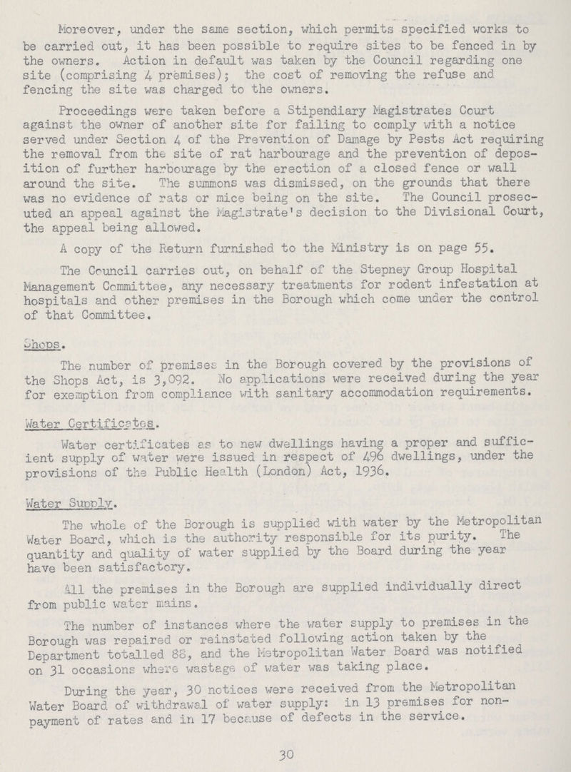 Moreover, under the same section, which permits specified works to be carried out, it has been possible to require sites to be fenced in by the owners. Action in default was taken by the Council regarding one site (comprising U premises); the cost of removing the refuse and fencing the site was charged to the owners. Proceedings were taken before a Stipendiary Magistrates Court against the owner of another site for failing to comply with a notice served under Section A of the Prevention of Damage by Pests Act requiring the removal from the site of rat harbourage and the prevention of depos ition of further harbourage by the erection of a closed fence or wall around the site. The summons was dismissed, on the grounds that there was no evidence of rats or mice being on the site. The Council prosec uted an appeal against the Magistrate's decision to the Divisional Court, the appeal being allowed. A copy of the Return furnished to the Ministry is on page 55. The Council carries out, on behalf of the Stepney Group Hospital Management Committee, any necessary treatments for rodent infestation at hospitals and other premises in the Borough which come under the control of that Committee. Shops. The number of premises in the Borough covered by the provisions of the Shops Act, is 3,092. No applications were received during the year for exemption from compliance with sanitary accommodation requirements. Water Certificates Water certificates as to new dwellings having a proper and suffic ient supply of water were issued in respect of 496 dwellings, under the provisions of the Public Health (London) Act, 1936. Water Supply. The whole of the Borough is supplied with water by the Metropolitan Water Board, which is the authority responsible for its purity. The quantity and quality of water supplied by the Board during the year have been satisfactory. All the premises in the Borough are supplied individually direct from public water mains. The number of instances where the water supply to premises in the Borough was repaired or reinstated following action taken by the Department totalled 88, and the Metropolitan Water Board was notified on 31 occasions where wastage of water was taking place. During the year, 30 notices were received from the Metropolitan Water Board of withdrawal of water supply: in 13 premises for non payment of rates and in 17 because of defects in the service. 30