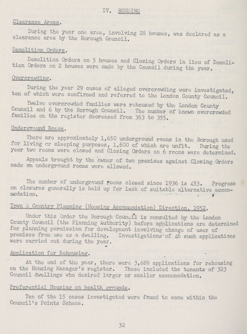 IV. HOUSING Clearance Areas. During the year one area, involving 28 houses, was declared as a clearance area by the Borough Council. Demolition Orders. Demolition Orders on 5 houses and Closing Orders in lieu of Demoli tion Orders on 2 houses were made by the Council during the year. Overcrowding. During the year 29 cases of alleged overcrowding were investigated, ten of which were confirmed and referred to the London County Council. Twelve overcrowded families were rehoused by the London County Council and 6 by the Borough Council. The number of known overcrowded families on the register decreased from 363 to 355. Underground Rooms. There are approximately 1,650 underground rooms in the Borough used for living or sleeping purposes, 1,600 of which are unfit. During the year two rooms were closed and Closing Orders on 6 rooms were determined. Appeals brought by the owner of two premises against Closing Orders made' on underground rooms were allowed. The number of underground fooms closed since 1936 is 453. Progress on closures generally is held up for lack of suitable alternative accom modation. Town c Country Planning (Housing Accommodation) Direction. 1952. Under this Order the Borough Council is consulted by the London County Council (the Planning Authority) before applications are determined for planning permission for development involving change of user of premises from use as a dwelling. Investigations'of 46 such applications were carried out during the year. Application for Rehousing. At the end of the year, there were 3,889 applications for rehousing on the Housing Manager's register. These included the tenants of 323 Council dwellings who desired larger or smaller accommodation. Preferential Housing on health grounds. Ten of the 15 cases investigated were found to come within the Council's Points Scheme. 32