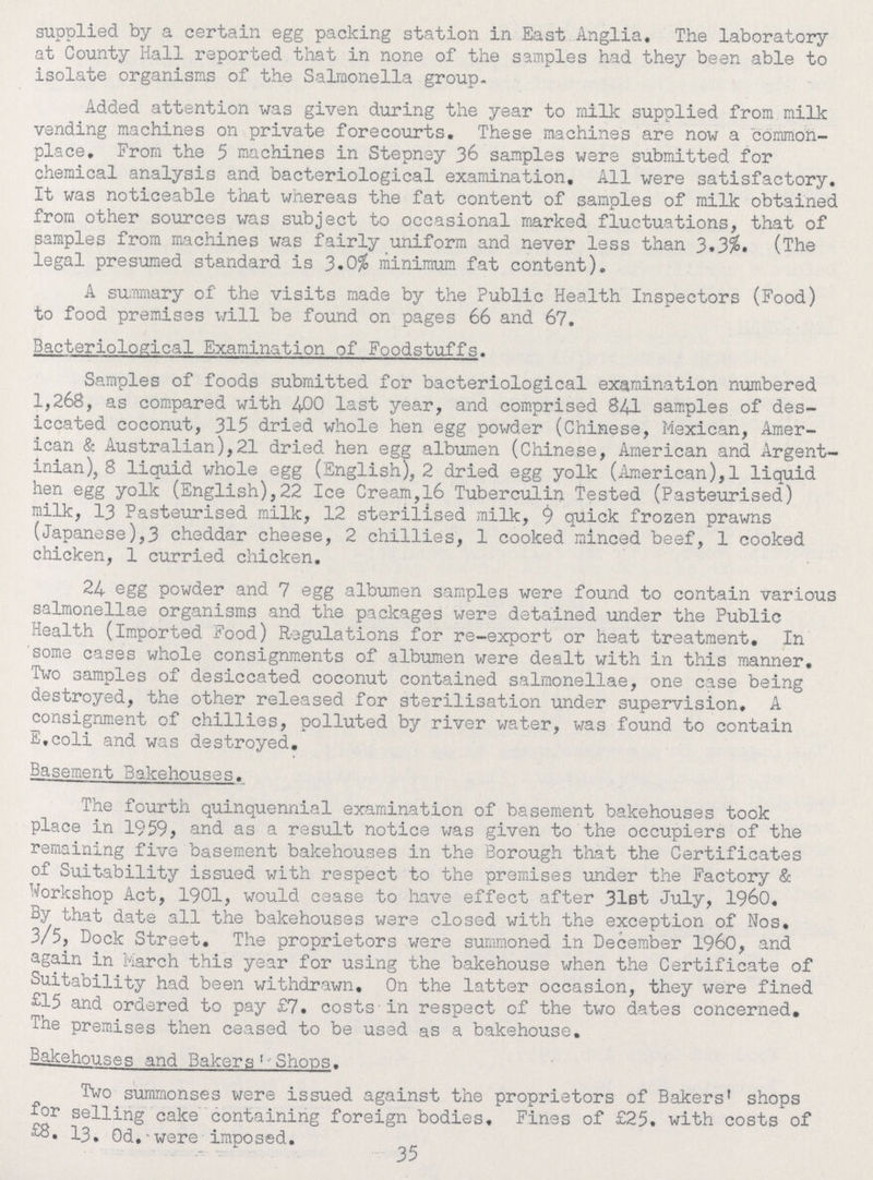 supplied by a certain egg packing station in East.Anglia, The laboratory at County Hall reported that in none of the samples had they been able to isolate organisms of the Salmonella group. Added attention was given during the year to milk supplied from milk vending machines on private forecourts. These machines are now a common place. From the 5 machines in Stepney 36 samples were submitted for chemical analysis and bacteriological examination. All were satisfactory. It was noticeable that whereas the fat content of samples of milk obtained from other sources was subject to occasional marked fluctuations, that of samples from machines was fairly uniform and never less than 3.3%. (The legal presumed standard is 3.0% minimum fat content). A summary of the visits made by the Public Health Inspectors (Food) to food premises will be found on pages 66 and 67. Bacteriological Examination of Foodstuffs. Samples of foods submitted for bacteriological examination numbered 1,268, as compared with 4-00 last year, and comprised 84I samples of des iccated coconut, 315 dried whole hen egg powder (Chinese, Mexican, Amer ican & Australian),21 dried hen egg albumen (Chinese, American and Argent inian), 8 liquid whole egg (English), 2 dried egg yolk (American),1 liquid hen egg yolk (English),22 Ice Cream,16 Tuberculin Tested (Pasteurised) milk, 13 Pasteurised milk, 12 sterilised milk, 9 quick frozen prawns (Japanese),3 cheddar cheese, 2 chillies, 1 cooked minced beef, 1 cooked chicken, 1 curried chicken. 24 egg powder and 7 egg albumen samples were found to contain various salmonellae organisms and the packages were detained under the Public Health (imported Food) Regulations for re-export or heat treatment. In some cases whole consignments of albumen were dealt with in this manner. Two samples of desiccated coconut contained salmonellae, one case being destroyed, the other released for sterilisation under supervision, A consignment of chillies, polluted by river water, was found to contain E.coli and was destroyed. Basement Bakehouses. The fourth quinquennial examination of basement bakehouses took place in 1959, and as a result notice was given to the occupiers of the remaining five basement bakehouses in the Borough that the Certificates of Suitability issued with respect to the premises under the Factory & Workshop Act, 1901, would cease to have effect after 31st July, I960. By that date all the bakehouses were closed with the exception of Nos. 3/5, Dock Street. The proprietors were summoned in December I960, and again in March this year for using the bakehouse when the Certificate of Suitability had been withdrawn. On the latter occasion, they were fined £15 and ordered to pay £7. costs in respect of the two dates concerned. The premises then ceased to be used as a bakehouse. Bakehouses and Bakers Shops. Two summonses were issued against the proprietors of Bakers' shops for selling cake containing foreign bodies. Fines of £25. with costs of £8. 13. 0d.were imposed. 35