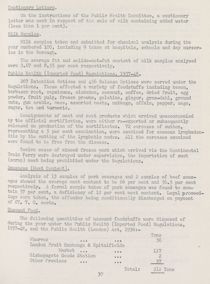 Cautionary Letters. On the instructions of the Public Health Committee, a cautionary letter was sent in respect of the sale of milk containing added water (less than 1 per cent). Milk Samples. Milk samples taken and submitted for chemical analysis during the year numbered 100, including 9 taken at hospitals, schools and day nurser ies in the Borough. The average fat and solids-not-fat content of milk samples analysed were 3.67 and 8,55 per cent respectively. Public Health (Imported Food) Regulations. 1937-48. 267 Detention Notices and 4.56 Release Notices were served under the Regulations. These affected a variety of foodstuffs including bacon, barbasco root, capsicums, cinnamon, coconut, coffee, dried fruit, egg powder, fruit pulp, frozen prawns, gelatine, ginger, gram-dahl, ground nuts, gum arabic, mace, assorted meats, nutmegs, offals, pepper, sago, sugar, tea and turmeric. Consignments of meat and meat products which arrived unaccompanied by the official certificates, were either re-exported or subsequently released on production of the certificates. 72 carcases of mutton, representing a 5 per cent examination, were examined for caseous lymphaden itis by the cutting of the lymphatic nodes. All the carcases examined were found to be free from the disease. Twelve cases of minced frozen pork which arrived via- the Continental Train Ferry were destroyed under supervision, the importation of such (scrap) meat being prohibited under the Regulations, Sausages (Meat Content). Analysis of 13 samples of pork sausages and 2 samples of beef saus ages showed the average meat content to be 66 per cent and 56.5 per cent respectively. A formal sample taken of pork sausages was found to con tain 57 per cent, a deficiency of 12 per cent meat content. Legal proceed ings were taken, the offender being conditionally discharged on payment of £7. 7. 0. costs. Unsound Fond. The following quantities of unsound foodstuffs were disposed of during the year under the Public Health (imported Food) Regulations, 1937-48, and the Public Health (London) Act, 1936:- Tons Wharves 56 London Fruit Exchange & Spitalfields Market 117 Bishopsgate Goods Station 2 Other Premises 37 Total: 212 Tons 37
