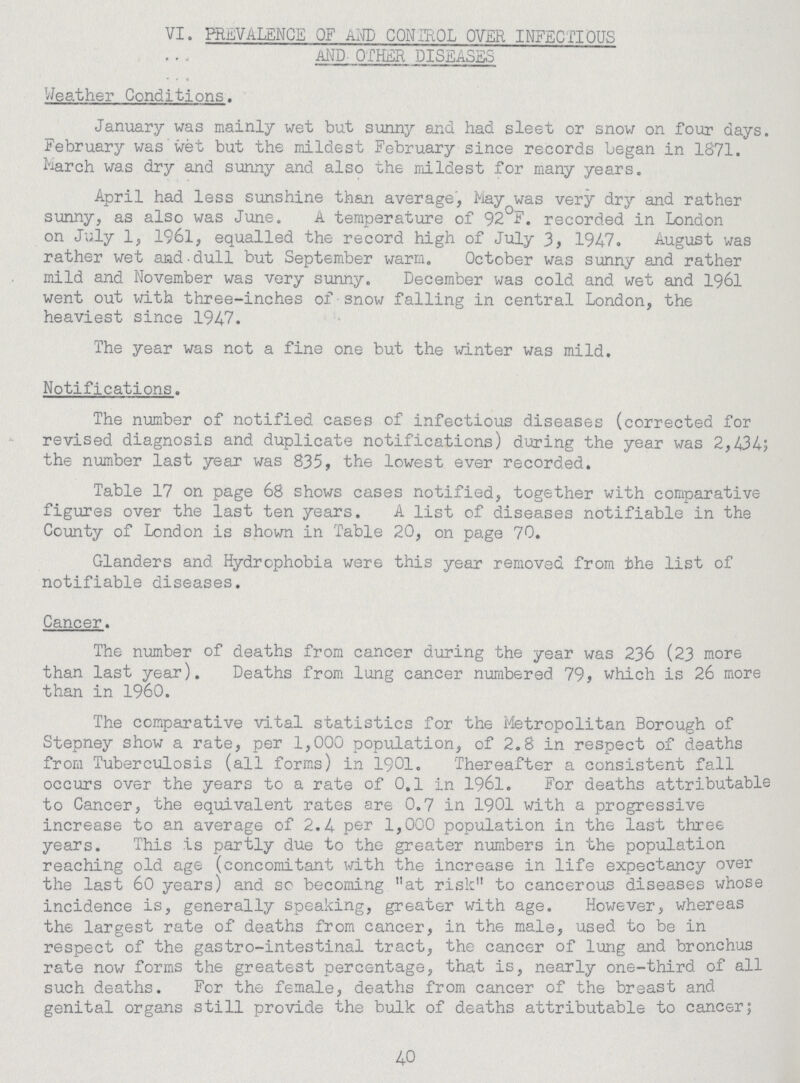VI. PREVALENCE OF AND CONTROL OVER INFECTIOUS AND OTHER DISEASES Weather Conditions. January was mainly wet but sunny and had sleet or snow on four days. February was wet but the mildest February since records began in 1871. March was dry and sunny and also the mildest for many years. April had less sunshine than average, hay was very dry and rather sunny, as also was June. A temperature of 92°F. recorded in London on July 1, 1961, equalled the record high of July 1947. August was rather wet and dull but September warm. October was sunny and rather mild and November was very sunny. December was cold and wet and 1961 went out with three-inches of snow falling in central London, the heaviest since 1947. The year was not a fine one but the winter was mild. Notifications. The number of notified cases of infectious diseases (corrected for revised diagnosis and duplicate notifications) during the year was 2,434; the number last year was 835, the lowest ever recorded. Table 17 on page 68 shows cases notified, together with comparative figures over the last ten years. A list of diseases notifiable in the County of London is shown in Table 20, on page 70. Glanders and Hydrophobia were this year removed from the list of notifiable diseases. Cancer. The number of deaths from cancer during the year was 236 (23 more than last year). Deaths from lung cancer numbered 79, which is 26 more than in 1960. The comparative vital statistics for the Metropolitan Borough of Stepney show a rate, per 1,000 population, of 2.8 in respect of deaths from Tuberculosis (all forms) in 1901. Thereafter a consistent fall occurs over the years to a rate of 0.1 in 1961. For deaths attributable to Cancer, the equivalent rates are 0.7 in 1901 with a progressive increase to an average of 2.4 por 1,000 population in the last three years. This is partly due to the greater numbers in the population reaching old age (concomitant with the increase in life expectancy over the last 60 years) and so becoming at risk to cancerous diseases whose incidence is, generally speaking, greater with age. However, whereas the largest rate of deaths from cancer, in the male, used to be in respect of the gastro-intestinal tract, the cancer of lung and bronchus rate now forms the greatest percentage, that is, nearly one-third of all such deaths. For the female, deaths from cancer of the breast and genital organs still provide the bulk of deaths attributable to cancer; 40