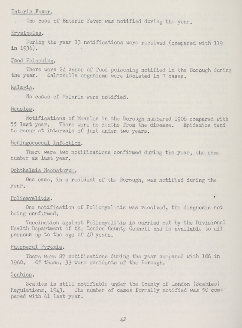 Enteric Fever. One case of Enteric Fever was notified during the year. Erysipelas. During the year 13 notifications were received (compared with 119 in 1936). Food Poisoning. There were 24 cases of food poisoning notified in the Borough during the year. Salmonella organisms were isolated in 7 cases. Malaria. No cases of Malaria were notified. Measles. Notifications of Measles in the Borough numbered 1906 compared with 55 last year. There were no deaths from the disease. Epidemics tend to recur at intervals of just under two years. Meningococcal Infection. There were two notifications confirmed during the year, the same number as last year. Ophthalmia Neonatorum. One case, in a resident of the Borough, was notified during the year. Poliomyelitis. One notification of Poliomyelitis was received, the diagnosis not being confirmed. Vaccination against Poliomyelitis is carried out by the Divisional Health Department of the London County Council and is available to all persons up to the age of 40 years. Puerperal Pyrexia. There were 87 notifications during the year compared with 106 in 1960. Of these, 33 were residents of the Borough. Scabies. Scabies is still notifiable under the County of London (Scabies) Regulations, 1943. The number of cases formally notified was 50 com pared with 61 last year. 42