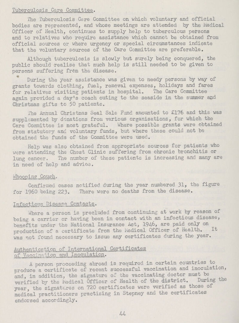Tuberculosis Care Committee. The Tuberculosis Care Committee on which voluntary and official bodies are represented, and whose meetings are attended by the Medical Officer of Health, continues to supply help to tuberculous persons and to relatives who require assistance which cannot be obtained from official sources or where urgency or special circumstances indicate that the voluntary sources of the Care Committee are preferable. Although tuberculosis is slowly but surely being conquered, the public should realise that much help is still needed to be given to persons suffering from the disease. During the year assistance was given to needy persons by way of grants towards clothing, fuel, removal expenses, holidays and fares for relatives visiting patients in hospital. The Care Committee again provided a day's coach outing to the seaside in the summer and Christmas gifts to 50 patients. The Annual Christmas Seal Sale Fund amounted to £176 and this was supplemented by donations from various organisations, for which the Care Committee is most grateful. Where possible grants were obtained from statutory and voluntary funds, but where these could not be obtained the funds of the Committee were used. Help was also obtained from appropriate sources for patients who were attending the Chest Clinic suffering from chronic bronchitis or lung cancer. The number of these patients is increasing and many are in need of help and advice. Whooping Cough. Confirmed cases notified during the year numbered 31, the figure for 1960 being 223. There were no deaths from the disease. Infections Disease Contacts. Where a person is precluded from continuing at work by reason of being a carrier or having been in contact with an infectious disease, benefits under the National Insurance Act, 1946, are paid only on production of a certificate from the Medical Officer of Health. It was not found necessary to issue any certificates during the year. Authentication of International Certificates of Vaccination and Inoculation. A person proceeding abroad is required in certain countries to produce a certificate of recent successful vaccination and inoculation, and, in addition, the signature of the vaccinating doctor must be verified by the Medical Officer of Health of the district. During the year, the signatures on 720 certificates were verified as those of medical practitioners practising in Stepney and the certificates endorsed accordingly. 44