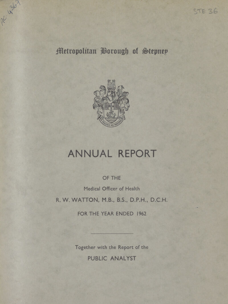 AC. 4367 STE 36 Metropolitan Borough of Stepney ANNUAL REPORT OF THE Medical Officer of Health R.W. WATTON, M.B., B.S., D.P.H., D.C.H. FOR THE YEAR ENDED 1962 Together with the Report of the PUBLIC ANALYST