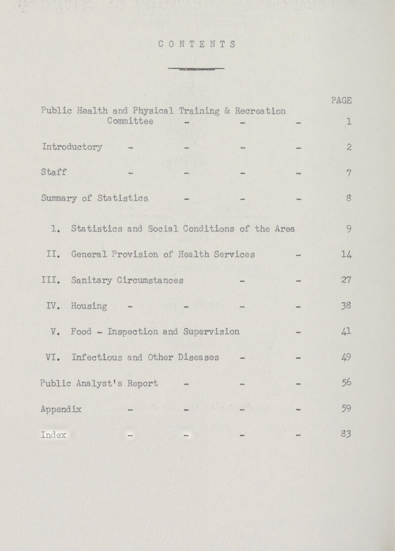 CONTENTS PAGE Public Health and Physical Training & Recreation Committee 1 Introductory 2 Staff 7 Summary of Statistics 8 I. Statistics and Social Conditions of the Area 9 II. General Provision of Health Services 14 III. Sanitary Circumstances 27 IV. Housing 38 V. Food-Inspection and Supervision 41 VI. Infectious and Other Diseases 49 Public Analyst's Report 56 Appendix 59 Index 83