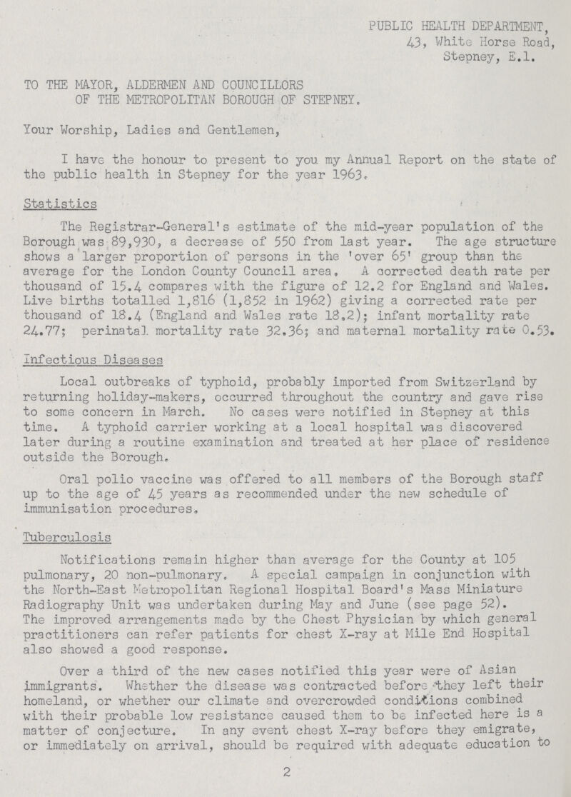 PUBLIC HEALTH DEPARTMENT, 43, White Horse Road, Stepney, E.l. TO THE MAYOR, ALDERMEN AND COUNCILLORS OF THE METROPOLITAN BOROUGH OF STEPNEY. Your Worship, Ladies and Gentlemen, I have the honour to present to you my Annual Report on the state of the public health in Stepney for the year 1963. Statistics The Registrar-General's estimate of the mid-year population of the Borough was 89,930, a decrease of 550 from last year. The age structure shows a larger proportion of persons in the 'over 65' group than the average for the London County Council area, A corrected death rate per thousand of 15.4 compares with the figure of 12.2 for England and Wales. Live births totalled 1,816 (1,852 in 1962) giving a corrected rate per thousand of 18.4 (England and. Wales rate 18.2); infant mortality rate 24.77; perinatal, mortality rate 32.36; and maternal mortality rate 0.53. Infectious Diseases Local outbreaks of typhoid, probably imported from Switzerland by returning holiday-makers, occurred throughout the country and gave rise to some concern in March. No cases were notified in Stepney at this time. A typhoid carrier working at a local hospital was discovered later during a routine examination and treated at her place of residence outside the Borough. Oral polio vaccine was offered to all members of the Borough staff up to the age of 45 years as recommended under the new schedule of immunisation procedures. Tuberculosis Notifications remain higher than average for the County at 105 pulmonary, 20 non-pulmonary. A special campaign in conjunction with the North-East Metropolitan Regional Hospital Board's Mass Miniature Radiography Unit was undertaken during May and June (see page 52). The improved arrangements made by the Chest Physician by which general practitioners can refer patients for chest X-ray at Mile End Hospital also showed a good response. Over a third of the new cases notified this year were of Asian immigrants. Whether the disease was contracted before they left their homeland, or whether our climate and overcrowded conditions combined with their probable low resistance caused them to be infected here is a matter of conjecture. In any event chest X-ray before they emigrate, or immediately on arrival, should be required with adequate education to 2