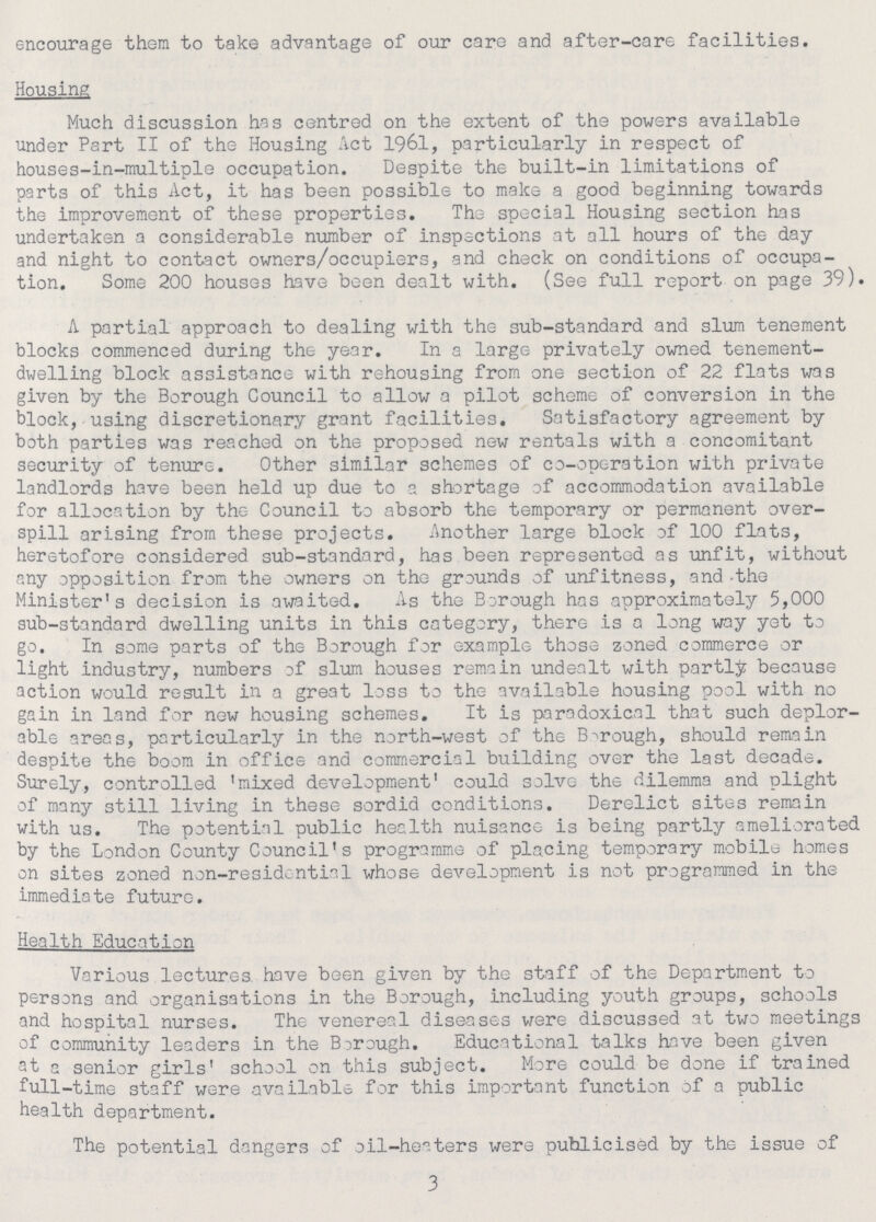 encourage them to take advantage of our care and after-care facilities. Housing Much discussion has centred on the extent of the powers available under Part II of the Housing Act 1961, particularly in respect of houses-in-multiple occupation. Despite the built-in limitations of parts of this Act, it has been possible to make a good beginning towards the improvement of these properties. The special Housing section has undertaken a considerable number of inspections at all hours of the day and night to contact owners/occupiers, and check on conditions of occupa tion. Some 200 houses have been dealt with. (See full report on page 39). A partial approach to dealing with the sub-standard and slum tenement blocks commenced during the year. In a large privately owned tenement dwelling block assistance with rehousing from one section of 22 flats was given by the Borough Council to allow a pilot scheme of conversion in the block, using discretionary grant facilities. Satisfactory agreement by both parties was reached on the proposed new rentals with a concomitant security of tenure. Other similar schemes of co-operation with private landlords have been held up due to a shortage of accommodation available for allocation by the Council to absorb the temporary or permanent over spill arising from these projects. Another large block of 100 flats, heretofore considered sub-standard, has been represented as unfit, without any opposition from the owners on the grounds of unfitness, and the Minister's decision is awaited. As the Borough has approximately 5,000 sub-standard dwelling units in this category, there is a long way yet to go. In some parts of the Borough for example those zoned commerce or light industry, numbers of slum houses remain undealt with partly because action would result in a great loss to the available housing pool with no gain in land for new housing schemes. It is paradoxical that such deplor able areas, particularly in the north-west of the Borough, should remain despite the boom in office and commercial building over the last decade. Surely, controlled 'mixed development' could solve the dilemma and plight of many still living in these sordid conditions. Derelict sites remain with us. The potential public health nuisance is being partly ameliorated by the London County Council's programme of placing temporary mobile homes on sites zoned non-residential whose development is not programmed in the immediate future. Health Education Various lectures have been given by the staff of the Department to persons and organisations in the Borough, including youth groups, schools and hospital nurses. The venereal diseases were discussed at two meetings of community leaders in the Borough. Educational talks have been given at a senior girls' school on this subject. More could be done if trained full-time staff were available for this important function of a public health department. The potential dangers of oil-heaters were publicised by the issue of 3