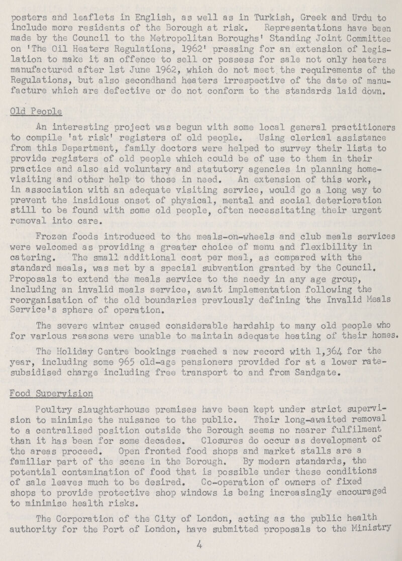 posters and leaflets in English, as well as in Turkish, Greek and Urdu to include more residents of the Borough at risk. Representations have been made by the Council to the Metropolitan Boroughs' Standing Joint Committee on 'The Oil Heaters Regulations, 1962' pressing for an extension of legis lation to make it an offence to sell or possess for sale not only heaters manufactured after 1st June 1962, which do not meet the requirements of the Regulations, but also secondhand heaters irrespective of the date of manu facture which are defective or do not conform to the standards laid down. Old People An interesting project was begun with some local general practitioners to compile 'at risk' registers of old people. Using clerical assistance from this Department, family doctors were helped to survey their lists to provide registers of old people which could be of use to them in their practice and also aid voluntary and statutory agencies in planning home visiting and other help to those in need. An extension of this work, in association with an adequate visiting service, would go a long way to prevent the insidious onset of physical, mental and social deterioration still to be found with some old people, often necessitating their urgent removal into care. Frozen foods introduced to the meals-on-wheels and club meals services were welcomed as providing a greater choice of menu and flexibility in catering. The small additional cost per meal, as compared with the standard meals, was met by a special subvention granted by the Council. Proposals to extend the meals service to the needy in any age group, including an invalid meals service, await implementation following the reorganisation of the old boundaries previously defining the Invalid Meals Service's sphere of operation. The severe winter caused considerable hardship to many old people who for various reasons were unable to maintain adequate heating of their homes. The Holiday Centre bookings reached a new record with 1,364 for the year, including some 965 old-age pensioners provided for at a lower rate subsidised charge including free transport to and from Sandgate. Food Supervision Poultry slaughterhouse premises have been kept under strict supervi sion to minimise the nuisance to the public. Their long-awaited removal to a centralised position outside the Borough seems no nearer fulfilment than it has been for some decades. Closures do occur as development of the areas proceed. Open fronted food shops and market stalls are a familiar part of the scene in the Borough. By modern standards, the potential contamination of food that is possible under these conditions of sale leaves much to be desired. Co-operation of owners of fixed shops to provide protective shop windows is being increasingly encouraged to minimise health risks. The Corporation of the City of London, acting as the public health authority for the Port of London, have submitted proposals to the Ministry 4
