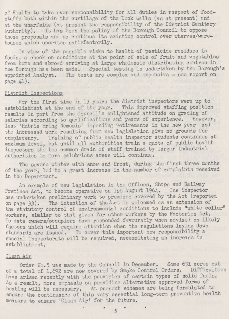 of Health to take over responsibility for all duties in respect of food stuffs both within the curtilage of the Dock walls (as at present) and at the wharfside (at present the responsibility of the District Sanitary Authority). It has been the policy of the Borough Council to oppose these proposals and so continue its existing control over wharves/ware houses which operates satisfactorily. In view of the possible risks to health of pesticide residues in foods, a check on conditions at the point of sale of fruit and vegetables from home and abroad arriving at large wholesale distributing centres in the Borough has been made. Special testing is undertaken by the Borough's appointed Analyst. The tests are complex and expensive - see report on page 41). District Inspections For the first time in 13 years the district inspectors were up to establishment at the end of the year. This improved staffing position results in part from the Council's enlightened attitude on grading of salaries according to qualifications and years of experience. However, lest 'Hubris bring Nemesis' impending retirements in the new year and the increased work resulting from new legislation give no grounds for complacency. Training of public health inspector students continues at maximum level, but until all authorities train a quota of public health inspectors the too common drain of staff trained by larger industrial authorities to more salubrious areas will continue. The severe winter with snow and frost, during the first three months of the year, led to a great increase in the number of complaints received in the Department. An example of new legislation is the Offices, Shops and Railway Premises Act, to become operative on 1st August 1964. One inspector has undertaken preliminary work to premises covered by the Act (reported on page 33). The intention of the Act is welcomed as an extension of the statutory control of environmental conditions to include white collar workers, similar to that given for other workers by the Factories Act. To date owners/occupiers have responded favourably when advised on likely factors which will require attention when the regulations laying down standards are issued. To cover this important new responsibility a special inspectorate will be required, necessitating an increase in establishment. Clean Air Order No.5 was made by the Council in December. Some 631 acres out of a total of 1,692 are now covered by Smoke Control Orders. Difficulties have arisen recently with the provision of certain types of solid fuels. As a result, more emphasis on providing alternative approved forms of heating will be necessary. At present schemes are being formulated to ensure the continuance of this very essential long-term preventive health measure to ensure 'Clean Air' for the future. 5