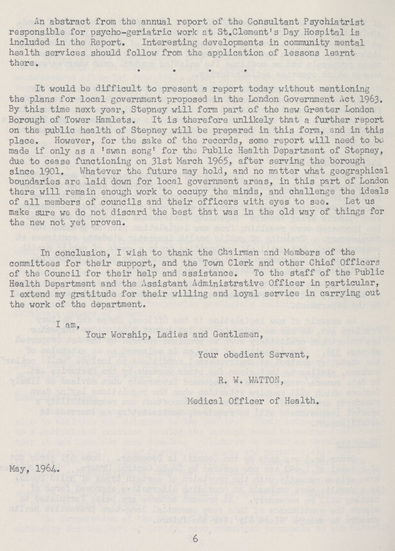 An abstract from the annual report of the Consultant Psychiatrist responsible for psycho-geriatric work at St.Clement's Day Hospital is included in the Report. Interesting developments in community mental health services should follow from the application of lessons learnt there. It would be difficult to present a report today without mentioning the plans for local government proposed in the London Government Act 1963. By this time next year, Stepney will form part of the new Greater London Borough of Tower Hamlets. It is therefore unlikely that a further report on the public health of Stepney will be prepared in this form, and in this place. However, for the sake of the records, some report will need to bu made if only as a 'swan song' for the Public Health Department of Stepney, due to cease functioning on 31st March 1965, after serving the borough since 1901. Whatever the future may hold, and no matter what geographical boundaries are laid down for local government areas, in this part of London there will remain enough work to occupy the minds, and challenge the ideals of all members of councils and their officers with eyes to see. Let us make sure we do not discard the best that was in the old way of things for the new not yet proven. In conclusion, I wish to thank the Chairman and Members of the committees for their support, and the Town Clerk and other Chief Officers of the Council for their help and assistance. To the staff of the Public Health Department and the Assistant Administrative Officer in particular, I extend my gratitude for their willing and loyal service in carrying out the work of the department. I am, Your Worship, Ladies and Gentlemen, Your obedient Servant, R. W. WATTON, Medical Officer of Health. May, 1964. 6