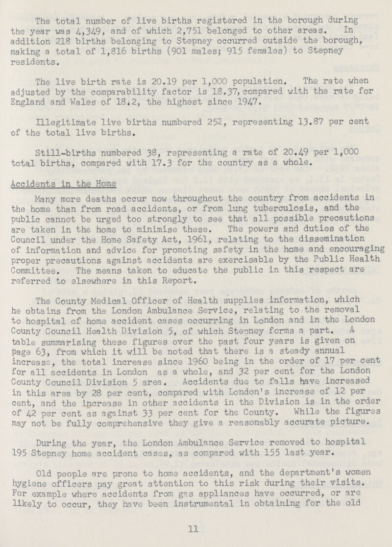 The total number of live births registered in the borough during the year was 4,349, and of which 2,751 belonged to other areas. In addition 218 births belonging to Stepney occurred outside the borough, making a total of 1,816 births (901 males; 915 females) to Stepney residents. The live birth rate is 20.19 per 1,000 population. The rate when adjusted by the comparability factor is 18.37, compared with the rate for England and Wales of 18.2, the highest since 1947. Illegitimate live births numbered 252, representing 13.87 per cent of the total live births. Still-births numbered 38, representing a rate of 20.49 per 1,000 total births, compared with 17.3 for the country as a whole. Accidents in the Home Many more deaths occur now throughout the country from accidents in the home than from road accidents, or from lung tuberculosis, and the public cannot be urged too strongly to see that all possible precautions are taken in the home to minimise these. The powers and duties of the Council under the Home Safety Act, 1961, relating to the dissemination of information and advice for promoting safety in the home and encouraging proper precautions against accidents are exercisable by the Public Health Committee. The means taken to educate the public in this respect are referred to elsewhere in this Report. The County Medical Officer of Health supplies information, which he obtains from the London Ambulance Service, relating to the removal to hospital of home accident cases occurring in London and in the London County Council Health Division 5, of which Steoney forms a part. A table summarising these figures over the past four years is given on page 63, from which it will be noted that there is a steady annual increase, the total increase since 1960 being in the order of 17 per cent for all accidents in London as a whole, and 32 per cent for the London County Council Division 5 area. Accidents due to falls have increased in this area by 28 per cent, compared with London's increase of 12 per cent, and the increase in other accidents in the Division is in the order of 42 per cent as against 33 per cent for the County. While the figures may not be fully comprehensive they give a reasonably accurate picture. During the year, the London Ambulance Service removed to hospital 195 Stepney home accident cases, as compared with 155 last year. Old people are prone to home accidents, and the department's women hygiene officers pay great attention to this risk during their visits. For example where accidents from gas appliances have occurred, or are likely to occur, they have been instrumental in obtaining for the old 11
