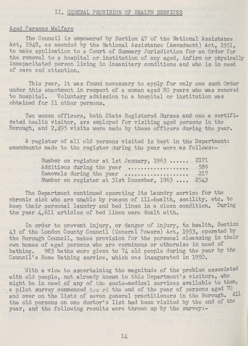 II. GENERAL PROVISION OF HEALTH SERVICES Aged Persons Welfare The Council is empowered by Section 47 of the National Assistance Act, 1948, as amended by the National Assistance (Amendment) Act, 1951, to make application to a Court of Summary Jurisdiction for an Order for the removal to a hospital or institution of any aged, infirm or physically incapacitated person living in insanitary conditions and who is in need of care and attention. This year, it was found necessary to apply for only one such Order under this enactment in respect of a woman aged 80 years who was removed to hospital. Voluntary admission to a hospital or institution was obtained for 11 other persons. Two women officers, both State Registered Nurses and one a certifi cated health visitor, are employed for visiting aged persons in the Borough, and 2,495 visits were made by these officers during the year. A register of all old persons visited is kept in the Department: amendments made to the register during the year were as follows:- Number on register at 1st January, 1963 2171 Additions during the year 589 Removals during the year 217 Number on register at 31st December, 1963 2543 The Department continued operating its Laundry service for the chronic sick who are unable by reason of ill-health, senility, etc. to keep their personal laundry and bed linen in a clean condition. During the year 4,611 articles of bed linen were dealt with. In order to prevent injury, or danger of injury, to health, Section 43 of the London County Council (General Powers) Act, 1953, operated by the Borough Council, makes provision for the personal cleansing in their own homes of aged persons who are verminous or otherwise in need of bathing. 983 baths were given to 74 old people during the year by the Council's Home Bathing service, which was inaugurated in 1950. With a view to ascertaining the magnitude of the problem associated with old people, not already known to this Department's visitors, who might be in need of any of the socio-medical services available to them, a pilot survey commenced tow rd the end of the year of persons aged 70 and over on the lists of seven general practitioners in the Borough. All the old persons on one doctor's list had been visited by the end of the year, and the following results were thrown up by the survey:- 14