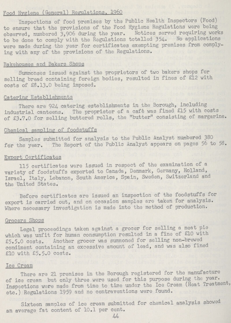 Food Hygiene (General) Regulations. 1960 Inspections of food premises by the Public Health Inspectors (Food) to ensure that the provisions of the Food Hygiene Regulations were being observed, numbered 3,906 during the year. Notices served requiring works to be done to comply with the Regulations totalled 354. No applications were made during the year for certificates exempting premises from comply ing with any of the provisions of the Regulations. Bakehouses and Bakers Shops Summonses issued against the proprietors of two bakers shops for selling bread containing foreign bodies, resulted in fines of £12 with costs of £8.13.0 being imposed. Catering Establishments There are 924 catering establishments in the Borough, including industrial canteens. The proprietor of a café was fined £15 with costs of £3.7.0 for selling buttered rolls, the butter consisting of margarine. Chemical sampling of foodstuffs Samples submitted for analysis to the Public Analyst numbered 380 for the year. The Report of the Public Analyst appears on pages 56 to 58. Export Certificates 115 certificates were issued in respect of the examination of a variety of foodstuffs exported to Canada, Denmark, Germany, Holland, Israel, Italy, Lebanon, South America, Spain, Sweden, Switzerland and the United States. Before certificates are issued an inspection of the foodstuffs for export is carried out, and on occasion samples are taken for analysis. Where necessary investigation is made into the method of production. Grocers Shops Legal proceedings taken against a grocer for selling a meat pie which was unfit for human consumption resulted in a fine of £10 with £5.5.0 costs. Another grocer was summoned for selling non-brewed condiment containing an excessive amount of lead, and was also fined £10 with £5.5.0 costs. Ice Cream There are 21 premises in the Borough registered for the manufacture of ice cream but only three were used for this purpose during the year. Inspections were made from time to time under the Ice Cream (Heat Treatment, etc.) Regulations 1959 and no contraventions were found. Sixteen samples of ice cream submitted for chemical analysis showed an average fat content of 10.1 per cent. 44
