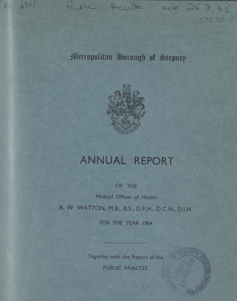 AC 4367 Metropolitan Borough of Stepney ANNUAL REPORT OF THE Medical Officer of Health R. W. WATTON, M.B., B.S., D.P.H., D.C.H., D.I.H. FOR THE YEAR 1964 Together with the Report of the PUBLIC ANALYST