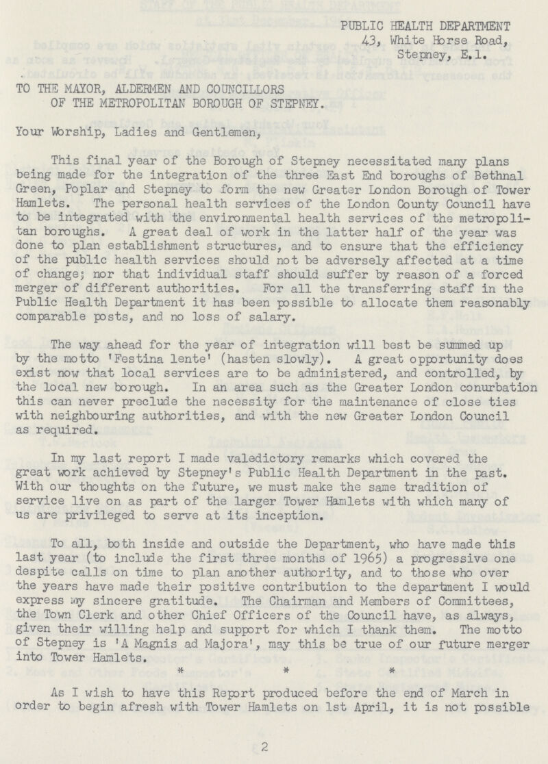 PUBLIC HEALTH DEPARTMENT 43, White Horse Road, Stepney, E. 1. TO THE MAYOR, ALDERMEN AND COUNCILLORS OF THE METROPOLITAN BOROUGH OF STEPNEY. Your Worship, Ladies and Gentlemen, This final year of the Borough of Stepney necessitated many plans being made for the integration of the three East End boroughs of Bethnal Green, Poplar and Stepney to form the new Greater London Borough of Tower Hamlets. The personal health services of the London County Council have to be integrated with the environmental health services of the metropoli tan boroughs. A great deal of work in the latter half of the year was done to plan establishment structures, and to ensure that the efficiency of the public health services should not be adversely affected at a time of change; nor that individual staff should suffer by reason of a forced merger of different authorities. For all the transferring staff in the Public Health Department it has been possible to allocate them reasonably comparable posts, and no loss of salary. The way ahead for the year of integration will best be summed up by the motto 'Festina lente' (hasten slowly). A great opportunity does exist now that local services are to be administered, and controlled, by the local new borough. In an area such as the Greater London conurbation this can never preclude the necessity for the maintenance of close ties with neighbouring authorities, and with the new Greater London Council as required. In my last report I made valedictory remarks which covered the great work achieved by Stepney's Public Health Department in the past. With our thoughts on the future, we must make the same tradition of service live on as part of the larger Tower Hamlets with which many of us are privileged to serve at its inception. To all, both inside and outside the Department, who have made this last year (to include the first three months of 1965) a progressive one despite calls on time to plan another authority, and to those who over the years have made their positive contribution to the department I would express iny sincere gratitude. The Chairman and Members of Committees, the Town Clerk and other Chief Officers of the Council have, as always, given their willing help and support for which I thank them. The motto of Stepney is 'A Magnis ad Majora', may this be true of our future merger into Tower Hamlets. * * # As I wish to have this Report produced before the end of March in order to begin afresh with Tower Hamlets on 1st April, it is not possible 2