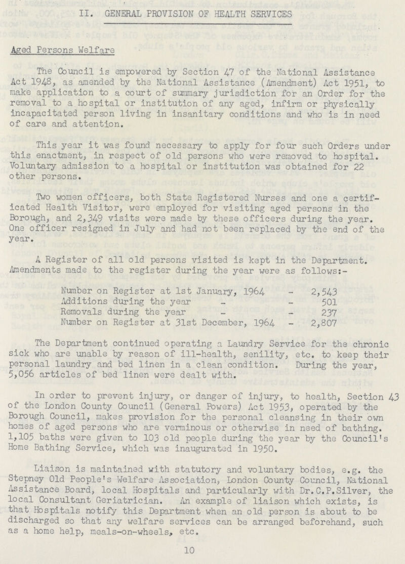II. GENERAL PROVISION OF HEALTH SERVICES Aged Persons Welfare The Council is empowered by Section 47 of the National Assistance Act 1948, as amended by the National Assistance (Amendment) Act 1951, to make application to a court of summary jurisdiction for an Order for the removal to a hospital or institution of any aged, infirm or physically incapacitated person living in insanitary conditions and who is in need of care and attention. This year it was found necessary to apply for four such Orders tinder this enactment, in respect of old persons who were removed to hospital. Voluntary admission to a hospital or institution was obtained for 22 other persons. Two women officers, both State Registered Nurses and one a certif icated Health Visitor, were employed for visiting aged persons in the Borough, and 2,349 visits were made by these officers during the year. One officer resigned in July and had not been replaced by the end of the year. A Register of all old persons visited is kept in the Department. .Amendments made to the register during the year were as follows:- Number on Register at 1st January, 1964 2,543 Additions during the year 501 Removals during the year 237 Number on Register at 31st December, 1964 2,807 The Department continued operating a Laundry Service for the chronic sick who are unable by reason of ill-health, senility, etc. to keep their personal laundry and bed linen in a clean condition. During the year, 5,056 articles of bed linen were dealt with. In order to prevent injury, or danger of injury, to health, Section 43 of the London County Council (General Powers) Act 1953, operated by the Borough Council, makes provision for the personal cleansing in their own homes of aged persons who are verminous or otherwise in need of bathing. 1,105 baths were given to 103 old people during the year by the Council's Home Bathing Service, which was inaugurated in 1950. Liaison is maintained with statutory and voluntary bodies, e.g. the Stepney Old People's Welfare Association, London County Council, National Assistance Board, local Hospitals and particularly with Dr.C.P.Silver, the local Consultant Geriatrician. An example of liaison which exists, is that Hospitals notify this Department when an old person is about to be discharged so that any welfare services can be arranged beforehand, such as a home help, meals-on-wheels, etc. 10