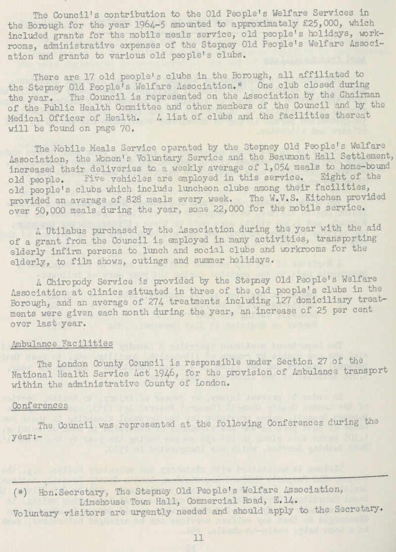 The Council's contribution to the Old People's Welfare Services in the Borough for the year 1964-5 amounted to approximately £25,000, which included grants for the mobile meals service, old people's holidays, work rooms, administrative expenses of the Stepney Old People's Welfare Associ ation and grants to various old people's clubs. There are 17 old people's clubs in the Borough, all affiliated to the Stepney Old People's Welfare Association.* One club closed during the year. The Council is represented on the Association by the Chairman of the Public Health Committee and other members of the Council and by the Medical Officer of Health. A list of clubs and the facilities thereat will be found on page 70. The Mobile Meals Service operated by the Stepney Old People's Welfare Association, the Women's Voluntary Service and the Beaumont Hall Settlement, increased their deliveries to a weekly average of 1,054 meals to home-bound old people. Five vehicles are employed in this service. Sight of the old people's clubs which include luncheon clubs among their facilities, provided an average of 828 meals every week. The W.V.S. Kitchen provided over 50,000 meals during the year, some 22,000 for the mobile service. A Utilabus purchased by the Association during the year with the aid of a grant from the Council is employed in many activities, transporting elderly infirm persons to lunch and social clubs and workrooms for the elderly, to film shows, outings and summer holidays. A Chiropody Service is provided by the Stepney Old People's Welfare Association at clinics situated in three of the old people's clubs in the Borough, and an average of 274 treatments including 127 domiciliary treat ments were given each month during the year, an increase of 25 per cent over last year. Anbulance Facilities The London County Council is responsible under Section 27 of the National Health Service Act 1946, for the provision of Ambulance transport within the administrative County of London. Conferences The Council was represented at the following Conferences during the year:- (*) Hen.Secretary, The Stepney Old People's Welfare Association, Limehouse Town Hall, Commercial Road, E.14. Voluntary visitors are urgently needed and should apply to the Secretary. 11
