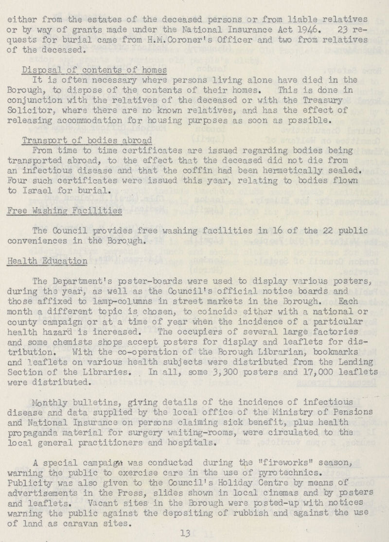 either from the estates of the deceased persons or from liable relatives or by way of grants made under the National Insurance Act 1946. 23 re quests for burial came from H.M.Coroner's Officer and two from relatives of the deceased. Disposal of contents of homes It is often necessary where persons living alone have died in the Borough, to dispose of the contents of their homes. This is done in conjunction with the relatives of the deceased or with the Treasury Solicitor, where there are no known relatives, and has the effect of releasing accommodation for housing purposes as soon as possible. Transport of bodies abroad From time to time certificates are issued regarding bodies being transported abroad, to the effect that the deceased did not die from an infectious disease and that the coffin had been hermetically sealed. Four such certificates were issued this year, relating to bodies flown to Israel for burial. Free Washing Facilities The Council provides free washing facilities in 16 of the 22 public conveniences in the Borough. Health Education The Department's poster-boards were used to display various posters, during the year, as well as the Council's official notice boards and those affixed to lamp-columns in street markets in the Borough. Each month a different topic is chosen, to coincide either with a national or county campaign or at a time of year when the incidence of a particular health hazard is increased. The occupiers of several large factories and some chemists shops accept posters for display and leaflets for dis tribution. With the co-operation of the Borough Librarian, bookmarks and leaflets on various health subjects were distributed from the Lending Section of the Libraries. . In all, some 3,300 posters and 17,000 leaflets were distributed. Monthly bulletins, giving details of the incidence of infectious disease and data supplied by the local office of the Ministry of Pensions and National Insurance on persons claiming sick benefit, plus health propaganda material for surgery waiting-rooms, were circulated to the local general practitioners and hospitals. A special campaign was conducted during the fireworks season, warning the public to exercise care in the use of pyrotechnics. Publicity was also given to the Council's Holiday Centre by means of advertisements in the Press, slides shown in local cinemas and by psters and leaflets. Vacant sites in the Borough were posted-up with notices warning the public against the depositing of rubbish and against the use of land as caravan sites. 13