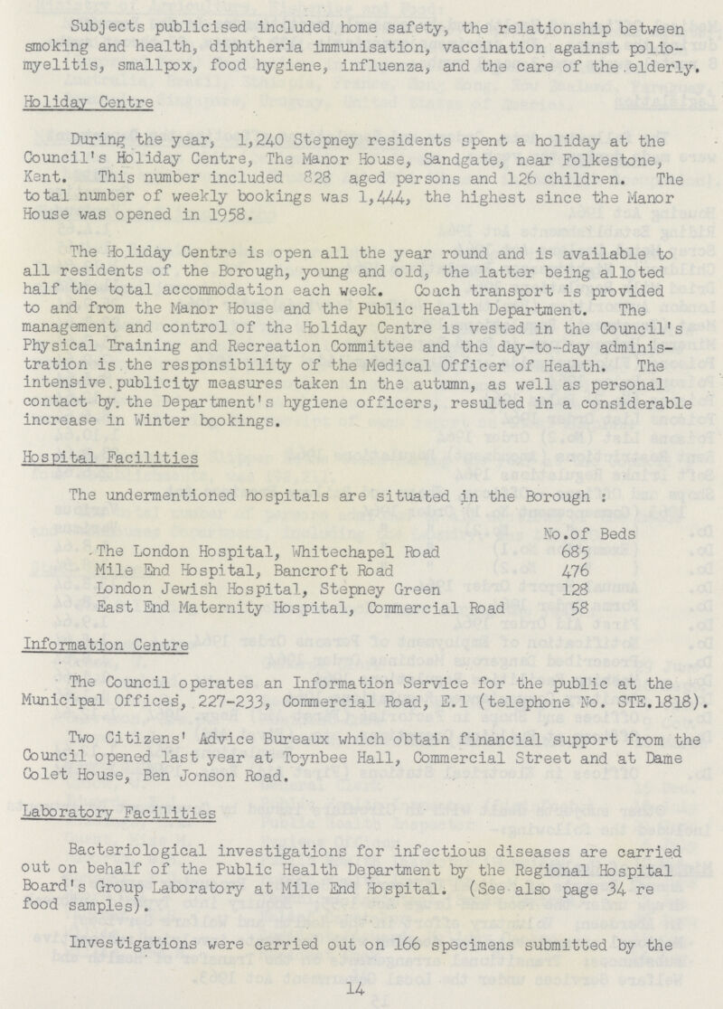 Subjects publicised included home safety, the relationship between smoking and health, diphtheria immunisation, vaccination against polio myelitis, smallpox, food hygiene, influenza, and the care of the.elderly. Holiday Centre During the year, 1,240 Stepney residents spent a holiday at the Council's Holiday Centre, The Manor House, Sandgate, near Folkestone, Kant. This number included 828 aged persons and 126 children. The total number of weekly bookings was 1,444, the highest since the Manor House was opened in 1958. The Holiday Centre is open all the year round and is available to all residents of the Borough, young and old, the latter being alioted half the total accommodation each weak. Coach transport is provided to and from the Manor House and the Public Health Department. The management and control of the Holiday Centre is vested in the Council's Physical Training and Recreation Committee and the day-to-day adminis tration is the responsibility of the Medical Officer of Health. The intensive.publicity measures taken in the autumn, as well as personal contact by. the Department's hygiene officers, resulted in a considerable increase in Winter bookings. Hospital Facilities The undermentioned hospitals are situated in the Borough: No.of Beds -The London Hospital, Whitechapel Road 685 Mile End Hospital, Bancroft Road 476 London Jewish Hospital, Stepney Green 128 East End Maternity Hospital, Commercial Road 58 Information Centre The Council operates an Information Service for the public at the Municipal Offices', 227-233, Commercial Road, S.l (telephone No. STS.1818) Two Citizens' Advice Bureaux which obtain financial support from the Council opened last year at Toynbee Hall, Commercial Street and at Dame Colet House, Ben Jonson Road. Laboratory Facilities Bacteriological investigations for infectious diseases are carried out on behalf of the Public Health Department by the Regional Hospital Board's Group Laboratory at Mile End Hospital. (See also page 34 re food samples). Investigations were carried out on 166 specimens submitted by the 14
