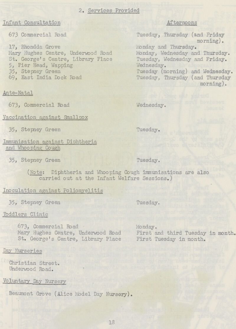 2. Services Provided Infant Consultation Afternoons 673 Commercial Road Tuesday, Thursday (and Friday morning). 17, Rhondda Grove Monday and Thursday. Mary Hughes Centre, Underwood Road Monday, Wednesday and Thursday. St. George's Centre, Library Place Tuesday, Wednesday and Friday. 5, Pier Head, Wapping Wednesday. 35, Stepney Green Tuesday (morning) and Wednesday. 69, East India Dock Road uesday, Thursday (and Thursday morning). Ante-Natal 673, Commercial Road Wednesday. Vaccination against Smallpox 35, Stepney Green Tuesday. Immunisation against Diphtheria and Whooping Cough 35, Stepney Green Tuesday. (Note; Diphtheria and Whooping Cough immunisations are also carried out at the Infant Welfare Sessions.) Inoculation against Poliomyelitis 35, Stepney Green Tuesday. Tbddlers Clinic 673, Commercial Road Monday. Mary Hughes Centre, Underwood Road First and third Tuesday in month. St. George's Centre, Library Place First Tuesday in month. Day Nurseries Christian Street. Underwood Road. Voluntary Day Nursery Beaumont Grove (Alice Model Day Nursery). 18