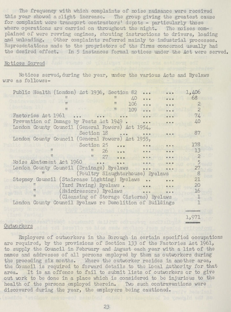 The frequency with which complaints of noise nuisance were received this year showed a slight increase. The group giving the greatest cause for complaint were transport contractors' depots - particularly those where operations are carried on throughout the night. The noises com plained of were revving engines, shouting instructions to drivers, loading and unloading. Other complaints referred mainly to industrial processes. Representations made to the proprietors of the firms concerned usually had the desired effect. In 5 instances formal notices under the Act were served. Notices Served Notices served, during the year, under the various Acts and Byelaws wire as follows:- Public Health (London) Act 1936, Section 82 ... ... 1,4-06   40 68  106 2  109 2 Factories Act 1961 74 Prevention of Damage by Pests Act 1949 40 London County Council (General Powers) Act 1954, Section 18 87 London County Council (General Powers) Act 1955, Section 25 178   26 13   27 2 Noise Abatement Act 1960 5 London County Council (Drainage) Byelaws 27  (Poultry Slaughterhouse) Byelaws 8 Stepney Council (Staircase Lighting) Byelaws 21  (Yard Paving) Byelaws 20  (Hairdressers) Byelaws 16  (Cleansing of Storage Cisterns) Byelaws 1 London County Council Byelaws re Demolition of Buildings 1 1,971 Outworkers Employers of outworkers in the Borough in certain specified occupations are required, by the provisions of Section 133 of the Factories Act 1961, to supply the Council in February and August each year with a list of the names and addresses of all persons employed by them as outworkers during the preceding six months. Where the outworker resides in another area, the Council is required to forward details to the Local Authority for that area. It is an offence to fail to submit lists of outworkers or to give out work to be done in a place which is considered to be injurious to the health of the persons employed therein. Two such contraventions were discovered during the year, the employers being cautioned. 23