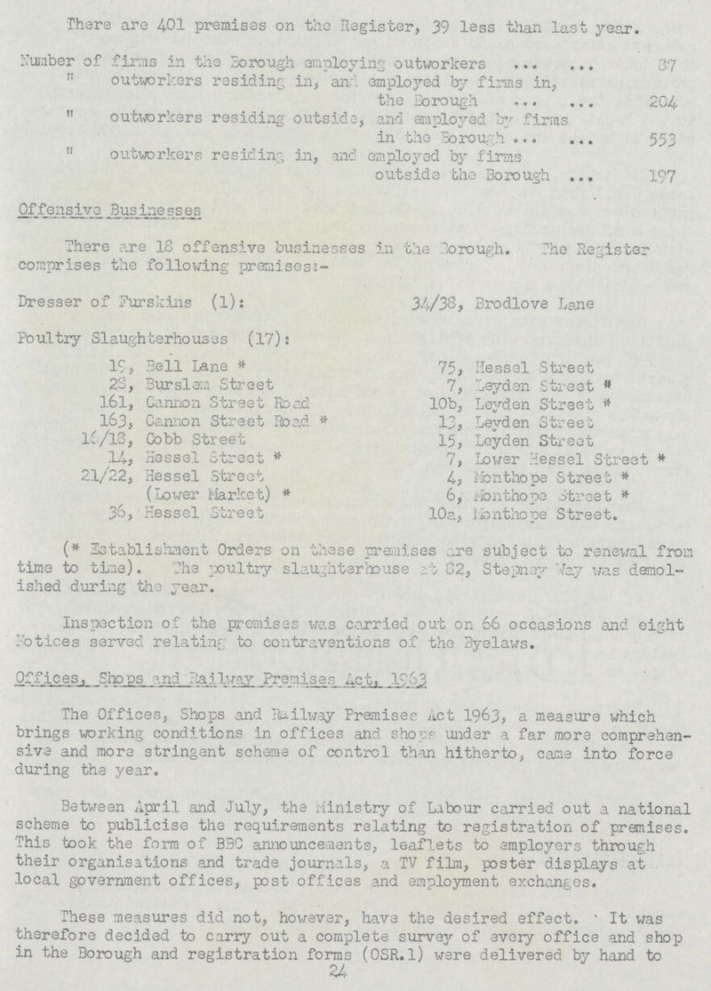 There are 401 premises on the Register, 39 less than last year. Number of firms in the Borough employing outworkers 37  outworkers residing in, and employed by firms in, the Borough 204  outworkers residing outside, and employed by firms in the Borough 553  outworkers residing in, and employed by firms outside the Borough 197 Offensive Businesses There are 18 offensive businesses in the Borough. The Register comprises the following premises:- Dresser of Furskins (l): 34/38, Brodlove Lane Poultry Slaughterhouses (17): 19, Bell Lane* 75, Hessel Street 28, Bursiem Street 7, Leyden Street  161, Cannon Street Road 10b, Leyden Street * 163, Camion Street Road* 13, Leyden Street l6/l8, Cobb Street 15, Leyden Street 14, Hessel Street 7, Lower Hessel Street* 21/22, Hessel Street 4, Monthope Street * (Lower Market)* 6, Monthope Street* 36, Hessel Street 10a, Monthope Street. (*Establishment Orders on these premises are subject to renewal from time to tine). The poultry slaughterhouse at 82, Stepney Way was demol ished during the year. Inspection of the premises was carried out on 66 occasions and eight Notices served relating to contraventions of the Byelaws. Offices, Shops and Railway Premises Act, 1963 The Offices, Shops and Railway Premises Act 1963, a measure which brings working conditions in offices and shops under a far more comprehen sive and more stringent scheme of control than hitherto, came into force during the year. Between April and July, the Ministry of Labour carried out a national scheme to publicise the requirements relating to registration of premises. This took the form of BBC announcements, leaflets to employers through their organisations and trade journals, a TV film, poster displays at local government offices, post offices and employment exchanges. These measures did not, however, have the desired effect. It was therefore decided to carry out a complete survey of every office and shop in the Borough and registration forms (OSR. 1) were delivered by hand to 24