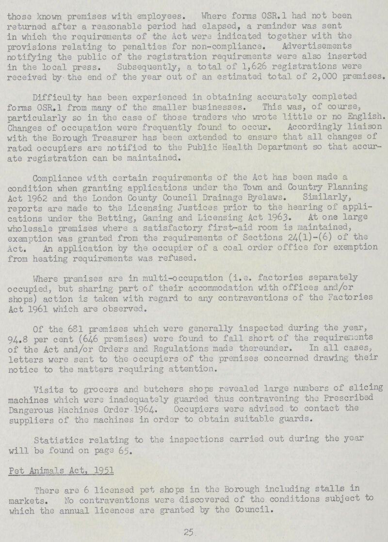 those known premises with employees. Where forms OSR.1 had not been returned after a reasonable period had elapsed, a reminder was sent in which the requirements of the Act were indicated together with the provisions relating to penalties for non-compliance. Advertisements notifying the public of the registration requirements were also inserted in the local press. Subsequently, a total of 1,626 registrations were received by the end of the year out of an estimated total of 2,000 premises. Difficulty has been experienced in obtaining accurately completed forms OSR.1 from many of the smaller businesses. This was, of course, particularly so in the case of those traders who wrote little or no English. Changes of occupation were frequently found to occur. Accordingly liaison with the Borough Treasurer has been extended to ensure that all changes of rated occupiers are notified to the Public Health Department so that accur ate registration can be maintained. Compliance with certain requirements of the Act has been made a condition when granting applications under the Town and Country Planning Act 1962 and the London County Council Drainage Byelaws. Similarly, reports are made to the Licensing Justices prior to the hearing of appli cations under the Betting, Gaming and Licensing Act 1963. At one large wholesale premises where a satisfactory first-aid room is maintained, exemption was granted from the requirements of Sections 24(l)-(6) of the Act. An application by the occupier of a coal order office for exemption from heating requirements was refused. Where premises are in multi-occupation (i.e. factories separately occupied, but sharing part of their accommodation with offices and/or shops) action is taken with regard to any contraventions of the Factories Act 1961 which are observed. Of the 681 premises which were generally inspected during the year, 94.8 per cent (64.6 premises) were found to fall short of the requirements of the Act and/or Orders and Regulations made thereunder. In all cases, letters were sent to the occupiers of the premises concerned drawing their notice to the matters requiring attention. Visits to grocers and butchers shops revealed large numbers of slicing machines which were inadequately guarded thus contravening the Prescribed Dangerous Machines Order 1964.. Occupiers were advised, to contact the suppliers of the machines in order to obtain suitable guards. Statistics relating to the inspections carried out during the year will be found on page 65. Pet Animals Act, 1951 There are 6 licensed pet shops in the Borough including stalls in markets. No contraventions were discovered of the conditions subject to which the annual licences are granted by the Council. 25