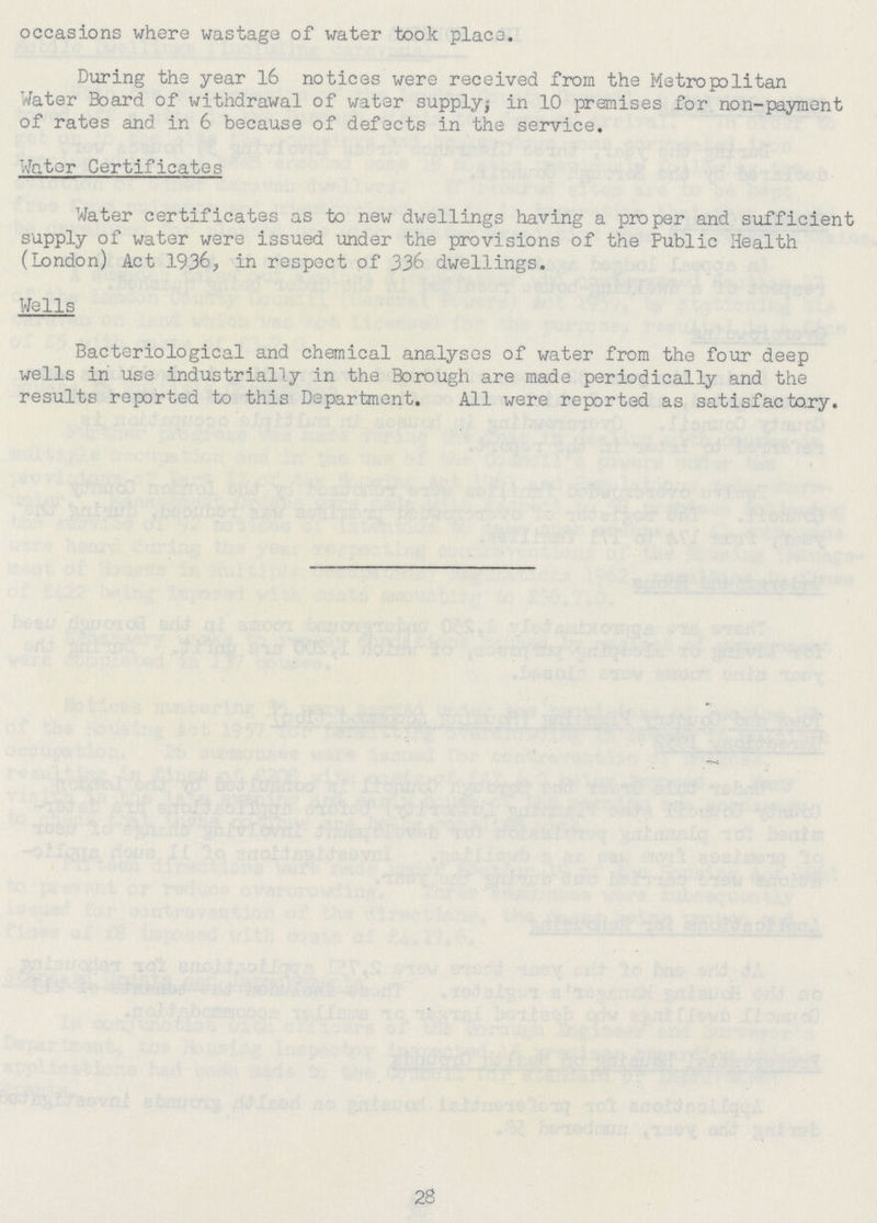 occasions where wastage of water took place. During the year 16 notices were received from the Metropolitan Water Board of withdrawal of water supply; in 10 premises for non-payment of rates and in 6 because of defects in the service. Water Certificates Water certificates as to new dwellings having a proper and sufficient supply of water were issued under the provisions of the Public Health (London) Act 1936, in respect of 336 dwellings. Wells Bacteriological and chemical analyses of water from the four deep wells in use industrially in the Borough are made periodically and the results reported to this Department. All were reported as satisfactory. 28