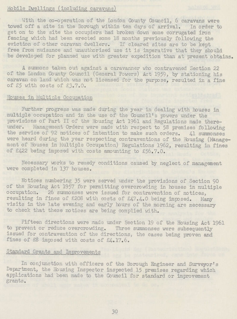 Mobile Dwellings (including caravans) With the co-operation of the London County Council, 6 caravans were towed off a site in the Borough within ten days of arrival. In order to get on to the site the occupiers had broken down some corrugated iron fencing which had been erected some 18 months previously following the eviction of other caravan dwellers. If cleared sites are to be kept free from nuisance and unauthorised use it is imperative that they should be developed for planned use with greater expedition than at present obtains. A summons taken out against a caravanner who contravened. Section 22 of the London County Council (General Powers) Act 1959, by stationing his caravan on land which was not licensed for the purpose, resulted in a fine of £5 with costs of £3.7.0. Houses in Multiple Occupation Further progress was made during the year in dealing with houses in multiple occupation and in the use of the Council's powers under the provisions of Part II of the Housing Act 1961 and Regulations made there under. Management Orders were made with respect to 58 premises following the service of 92 notices of intention to make such orders. 41 summonses were heard during the year respecting contraventions of the Housing (Manage ment of Houses in Multiple Occupation) Regulations 1962, resulting in fines of £422 being imposed with costs amounting to £56.7.0. Necessary works to remedy conditions caused by neglect of management were completed in 137 houses. Notices numbering 35 were served under the provisions of Section 90 of the Housing Act 1957 for permitting overcrowding in houses in multiple occupation. 26 summonses were issued for contravention of notices, resulting in fines of £208 with costs of £47.4.0 being imposed. Many visits in the late evening and early hours of the morning are necessary to check that these notices are being complied with. Fifteen directions were made under Section 19 of the Housing Act 1961 to prevent or reduce overcrowding. Three summonses were subsequently issued for contravention of the directions, the cases being proven and fines of £8 imposed with costs of £4.17.6. Standard Grants and Improvements In conjunction with officers of the Borough Engineer and Surveyor's Department, the Housing Inspector inspected 15 premises regarding which applications had been made to the Council for standard or improvement grants. 30