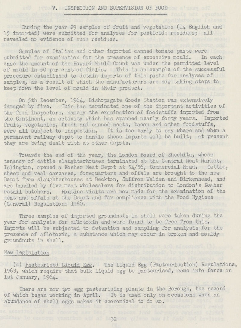 V. INSPECTION AND SUPERVISION OF FOOD During the year 29 samples of fruit and vegetables (14 English and 15 imported) were submitted for analyses for pesticide residues; all revealed no evidence of such residues. Samples of Italian and other imported canned tomato paste were submitted for examination for the presence of excessive mould. In each case the amount of the Howard Mould Count was under the permitted level of mould in 50 per cent of fields. This is an example of the successful procedure established to detain imports of this paste for analyses of samples, as a result of which the manufacturers are now taking steps to keep down the level of mould in their product. On 5th December, 1964, Bishopsgate Goods Station was extensively damaged by fire. This has terminated one of the important activities of the food inspectors, namely the examination of foodstuffs imported from the Continent, an activity which has spanned nearly forty years. Imported fruit, vegetables, fresh and canned meats, bacon and other foodstuffs, were all subject to inspection. It is too early to say where and when a permanent railway depot to handle these imports will be built; at present they are being dealt with at other depots. Towards the end of the year, the London Board of Shechita, whose tenancy of cattle slaughterhouses terminated at the Central Meat Market, Islington, opened a Kosher Meat Depot at 54/56, Comercial Road. Cattle, sheep and veal carcases, forequarters and offals are brought to the new Depot from slaughterhouses at Beckton, Saffron Walden and Birkenhead, and are handled by five meat wholesalers for distribution to London's Kosher retail butchers. Routine visits are now made for the examination of the meat and offals at the Depot and for compliance with the Food Hygiene (General) Regulations 1960. Three samples of imported groundnuts in shell were taken during the year for analysis for aflotoxin and were found to be free from this. Imports will be subjected to detention and sampling for analysis for the presence of aflotoxin, a substance which may occur in broken and mouldy groundnuts in shell. Few Legislation (a) Pasteurised Liquid Egg. The Liquid Egg (Pasteurisation) Regulations, 1963, which require that bulk liquid egg be pasteurised, came into force on 1st January, 1964. There are new two egg pasteurising plants in the Borough, the second of which began working in April. It is used only on occasions when an abundance of shell eggs makes it economical to do so. 32