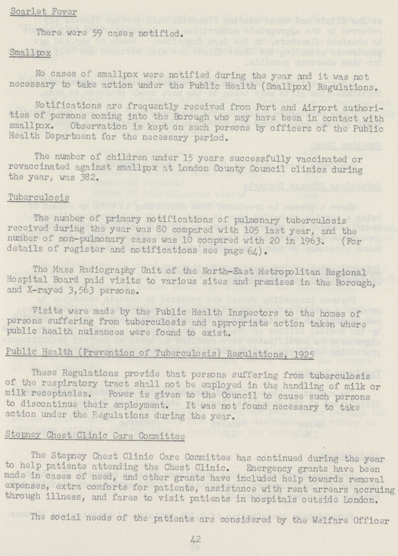 Scarlet Fever There were 59 cases notified. Smallpox No cases of smallpox were notified during the year and it was not necessary to take action under the Public Health (Smallpox) Regulations. Notifications are frequently received from Port and Airport authori ties of persons coming into the Borough who may have been in contact with smallpox. Observation is kept on such persons by officers of the Public Health Department for the necessary period. The number of children under 15 years successfully vaccinated or revaccinated against smallpox at London County Council clinics during the year, was 382. Tuberculosis The number of primary notifications of pulmonary tuberculosis received during the year was 80 compared with 105 last year, and the number of non-pulmonary cases was 10 compared with 20 in 1963. (For details of register and notifications see page 64). The Mass Radiography Unit of the North-East Metropolitan Regional Hospital Board paid visits to various sites and premises in the Borough, and X-rayed 3,563 persons. Visits were made by the Public Health Inspectors to the homes of persons suffering from tuberculosis and appropriate action taken where public health nuisances were found to exist. Public Health (Prevention of Tuberculosis) Regulations, 1925 These Regulations provide that persons suffering from tuberculosis of the respiratory tract shall not be employed in the handling of milk or milk receptacles. Power is given to the Council to cause-such persons to discontinue their employment. It was not found necessary to take action under the Regulations during the year. Stepney Chest Clinic Care Committee The Stepney Chest Clinic Care Committee has continued during the year to help patients attending the Chest Clinic. Emergency grants have been made in cases of need, and other grants have included help towards removal expenses, extra comforts for patients, assistance with rent arrears accruing through illness, and fares to visit patients in hospitals outside London. The social needs of the patients are considered by the Welfare Officer 42