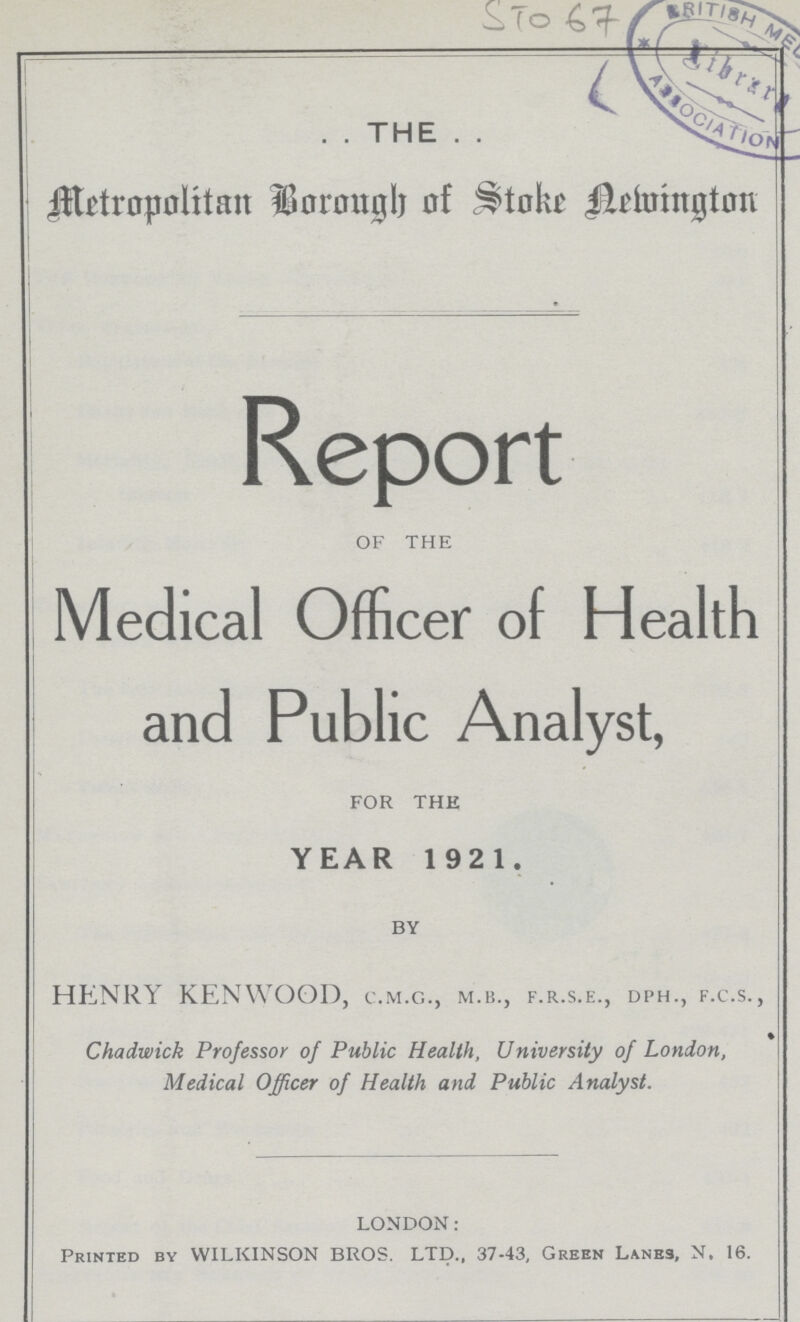 STO 67 THE Metropolitan Borough of Stoke Newinglon Report of the Medical Officer of Health and Public Analyst, FOR THE YEAR 1921. BY HENRY KENWOOD, c.m.c., m.b., f.r.s.e., dph., f.c.s., Chadwick Professor of Public Health, University of London, Medical Officer of Health and Public Analyst. LONDON: Printed bv WILKINSON BROS. LTD., 37-43, Green Lanes, N. 16.
