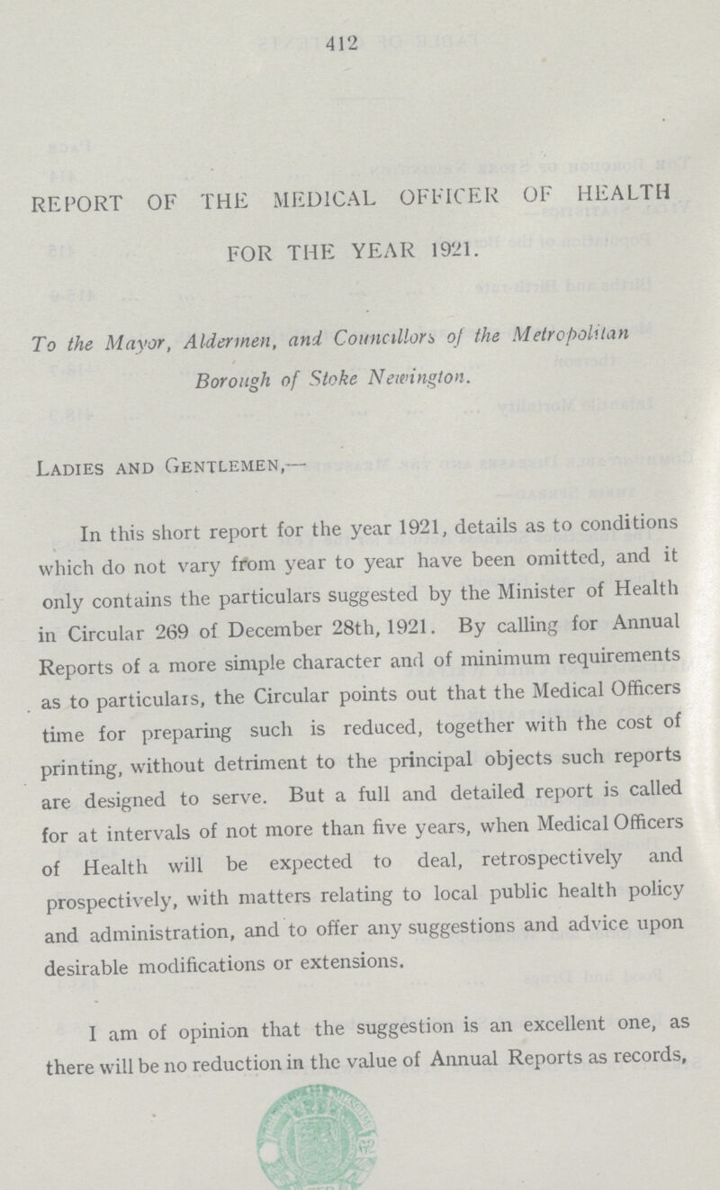 412 REPORT OF THE MEDICAL OFFICER OF HEALTH FOR THE YEAR 1921. To the Mayor, Aldermen, and Councillors of the Metropolitan Borough of Stoke Newinglon. Ladies and Gentlemen,— In this short report for the year 1921, details as to conditions which do not vary fi*om year to year have been omitted, and it only contains the particulars suggested by the Minister of Health in Circular 269 of December 28th, 1921. By calling for Annual Reports of a more simple character and of minimum requirements as to particulars, the Circular points out that the Medical Officers time for preparing such is reduced, together with the cost of printing, without detriment to the principal objects such reports are designed to serve. But a full and detailed report is called for at intervals of not more than five years, when Medical Officers of Health will be expected to deal, retrospectively and prospectively, with matters relating to local public health policy and administration, and to offer any suggestions and advice upon desirable modifications or extensions. I am of opinion that the suggestion is an excellent one, as there will be no reduction in the value of Annual Reports as records,