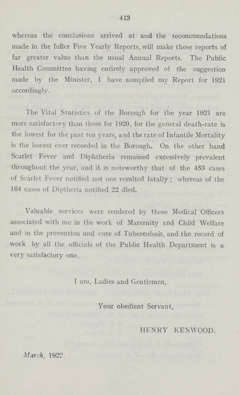 413 whereas the conclusions arrived at and the recommendations made in the fuller Five Yearly Reports, will make those reports of far greater value than the usual Annual Reports. The Public Health Committee having entirely approved of the suggestion made by the Minister, I have compiled my Report for 1921 accordingly. The Vital Statistics of the Borough for the year 1921 are more satisfactory than those for 1920, for the general death-rate is the lowest for the past ten years, and the rate of Infantile Mortality is the lowest ever recorded in the Borough. On the other hand Scarlet Fever and Diphtheria remained excessively prevalent throughout the year, and it is noteworthy that of the 453 cases of Scarlet Fever notified not one resulted fatally ; whereas of the 164 cases of Diptheria notified 22 died. Valuable services were rendered by those Medical Officers associated with me in the work of Maternity and Child Welfare and in the prevention and cure of Tuberculosis, and the record of work by all the officials of the Public Health Department is a very satisfactory one. I am, Ladies and Gentlemen, Your obedient Servant, HENRY KENWOOD. March, 1922.