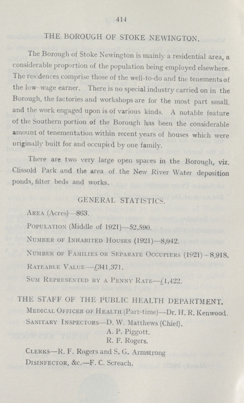 414 THE BOROUGH OF STOKE NEWINGTON. The Borough of Stoke Newington is mainly a residential area, a considerable proportion of the population being employed elsewhere. The residences comprise those of the well-to-do and the tenements of the low- wage earner. There is no special industry carried on in the Borough, the factories and workshops are for the most part small, and the work engaged upon is of various kinds. A notable feature of the Southern portion of the Borough has been the considerable amount of tenementation within recent years of houses which were originally built for and occupied by one family. There are two very large open spaces in the Borough, viz. Clissold Park and the area of the New River Water deposition ponds, filter beds and works. GENERAL STATISTICS. Area (Acres)—863. Population (Middle of 1921)—52,590. Number of Inhabited Houses (1921)—8,042. Number of Families or Separate Occupiers (1921)-8,918. Rateable Value—£341,371. Sum Represented by a Penny Rate—£1,422. THE STAFF OF THE PUBLIC HEALTH DEPARTMENT. Medical Officer of Health (Part-time)—Dr. H. R. Kenwood. Sanitary Inspectors—D. W. Matthews (Chief). A. P. Piggott. R. F. Rogers. Clerks—R. F. Rogers and S. G. Armstrong Disinfector, &c.—F. C. Screach.