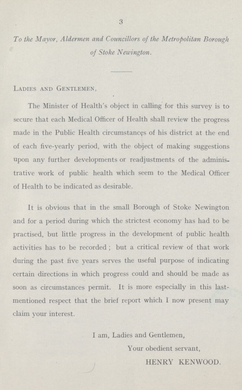 3 To the Mayor, Aldermen and Councillors of the Metropolitan Borough of Stoke Newington. Ladies and Gentlemen, The Minister of Health's object in calling for this survey is to secure that each Medical Officer of Health shall review the progress made in the Public Health circumstances of his district at the end of each five-yearly period, with the object of making suggestions upon any further developments or readjustments of the adminis trative work of public health which seem to the Medical Officer of Health to be indicated as desirable. It is obvious that in the small Borough of Stoke Newington and for a period during which the strictest economy has had to be practised, but little progress in the development of public health activities has to be recorded; but a critical review of that work during the past five years serves the useful purpose of indicating certain directions in which progress could and should be made as soon as circumstances permit. It is more especially in this last mentioned respect that the brief report which I now present may claim your interest. I am, Ladies and Gentlemen, Your obedient servant, HENRY KENWOOD.