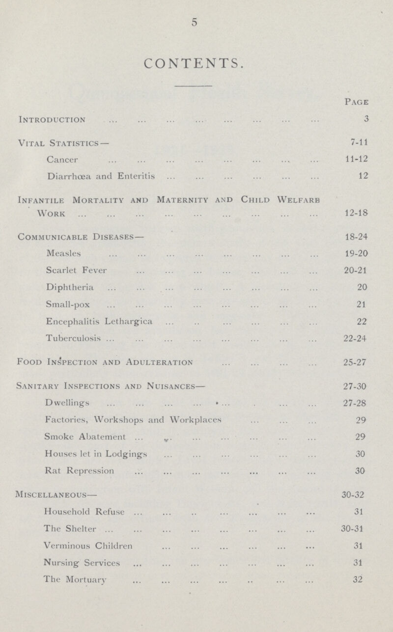 5 CONTENTS. Page Introduction 3 Vital Statistics— 7-11 Cancer 11-12 Diarrhoea and Enteritin 12 Infantile Mortality and Maternity and Child Welfare Work 12-18 Communicable Diseases— 18-24 Measles 19-20 Scarlet Fever20-21 Diphtheria 20 Small-pox 21 Encephalitis Lethargica 22 Tuberculosis 22-24 Food Inspection and Adulteration 25-27 Sanitary Inspections and Nuisances— 27-30 Dwellings 27-28 Factories, Workshops and Workplaces 29 Smoke Abatement 29 Houses let in Lodgings 30 Rat Repression 30 Miscellaneous— 30-32 Household Refuse 31 The Shelter 30-31 Verminous Children 31 Nursing Services 31 The Mortuary 32
