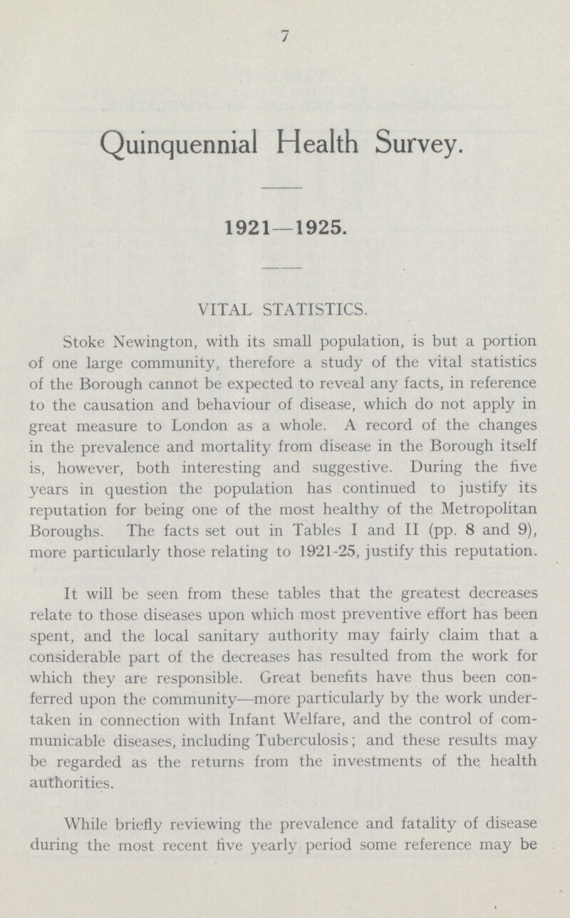 7 Quinquennial Health Survey. 1921—1925. VITAL STATISTICS. Stoke Newington, with its small population, is but a portion of one large community, therefore a study of the vital statistics of the Borough cannot be expected to reveal any facts, in reference to the causation and behaviour of disease, which do not apply in great measure to London as a whole. A record of the changes in the prevalence and mortality from disease in the Borough itself is, however, both interesting and suggestive. During the five years in question the population has continued to justify its reputation for being one of the most healthy of the Metropolitan Boroughs. The facts set out in Tables I and II (pp. 8 and 9), more particularly those relating to 1921-25, justify this reputation. It will be seen from these tables that the greatest decreases relate to those diseases upon which most preventive effort has been spent, and the local sanitary authority may fairly claim that a considerable part of the decreases has resulted from the work for which they are responsible. Great benefits have thus been con ferred upon the community—more particularly by the work under taken in connection with Infant Welfare, and the control of com municable diseases, including Tuberculosis; and these results may be regarded as the returns from the investments of the health authorities. While briefly reviewing the prevalence and fatality of disease during the most recent five yearly period some reference may be
