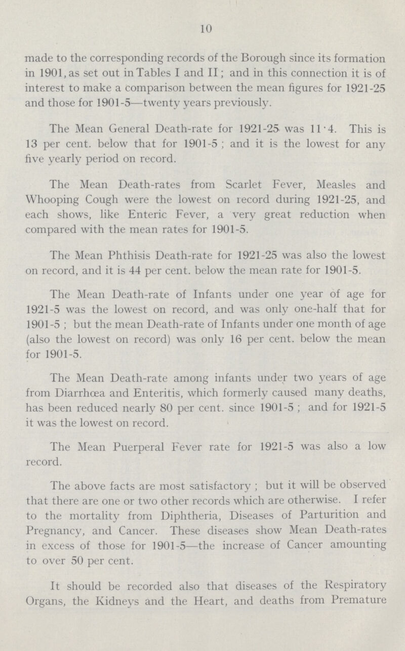 10 made to the corresponding records of the Borough since its formation in 1901, as set out in Tables I and II; and in this connection it is of interest to make a comparison between the mean figures for 1921-25 and those for 1901-5—twenty years previously. The Mean General Death-rate for 1921-25 was 11.4. This is 13 per cent. below that for 1901-5; and it is the lowest for any five yearly period on record. The Mean Death-rates from Scarlet Fever, Measles and Whooping Cough were the lowest on record during 1921-25, and each shows, like Enteric Fever, a very great reduction when compared with the mean rates for 1901-5. The Mean Phthisis Death-rate for 1921-25 was also the lowest on record, and it is 44 per cent. below the mean rate for 1901-5. The Mean Death-rate of Infants under one year of age for 1921-5 was the lowest on record, and was only one-half that for 1901-5; but the mean Death-rate of Infants under one month of age (also the lowest on record) was only 16 per cent. below the mean for 1901-5. The Mean Death-rate among infants under two years of age from Diarrhoea and Enteritis, which formerly caused many deaths, has been reduced nearly 80 per cent. since 1901-5; and for 1921-5 it was the lowest on record. The Mean Puerperal Fever rate for 1921-5 was also a low record. The above facts are most satisfactory; but it will be observed that there are one or two other records which are otherwise. I refer to the mortality from Diphtheria, Diseases of Parturition and Pregnancy, and Cancer. These diseases show Mean Death-rates in excess of those for 1901-5—the increase of Cancer amounting to over 50 per cent. It should be recorded also that diseases of the Respiratory Organs, the Kidneys and the Heart, and deaths from Premature