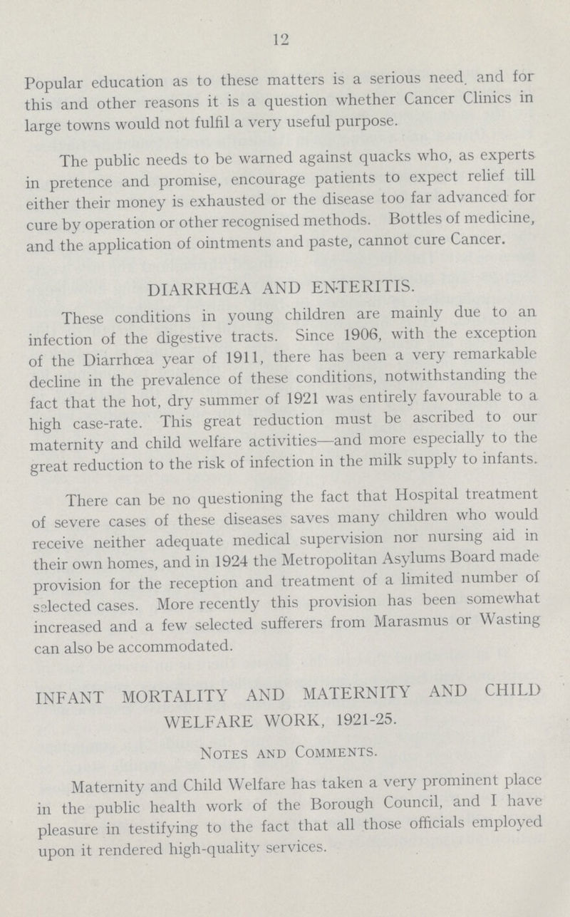 12 Popular education as to these matters is a serious need and for this and other reasons it is a question whether Cancer Clinics in large towns would not fulfil a very useful purpose. The public needs to be warned against quacks who, as experts in pretence and promise, encourage patients to expect relief till either their money is exhausted or the disease too far advanced for cure by operation or other recognised methods. Bottles of medicine, and the application of ointments and paste, cannot cure Cancer. DIARRHŒA AND ENTERITIS. These conditions in young children are mainly due to an infection of the digestive tracts. Since 1906, with the exception of the Diarrhœa year of 1911, there has been a very remarkable decline in the prevalence of these conditions, notwithstanding the fact that the hot, dry summer of 1921 was entirely favourable to a high case-rate. This great reduction must be ascribed to our maternity and child welfare activities—and more especially to the great reduction to the risk of infection in the milk supply to infants. There can be no questioning the fact that Hospital treatment of severe cases of these diseases saves many children who would receive neither adequate medical supervision nor nursing aid in their own homes, and in 1924 the Metropolitan Asylums Board made provision for the reception and treatment of a limited number of selected cases. More recently this provision has been somewhat increased and a few selected sufferers from Marasmus or Wasting can also be accommodated. INFANT MORTALITY AND MATERNITY AND CHILD WELFARE WORK, 1921-25. Notes and Comments. Maternity and Child Welfare has taken a very prominent place in the public health work of the Borough Council, and I have pleasure in testifying to the fact that all those officials employed upon it rendered high-quality services.