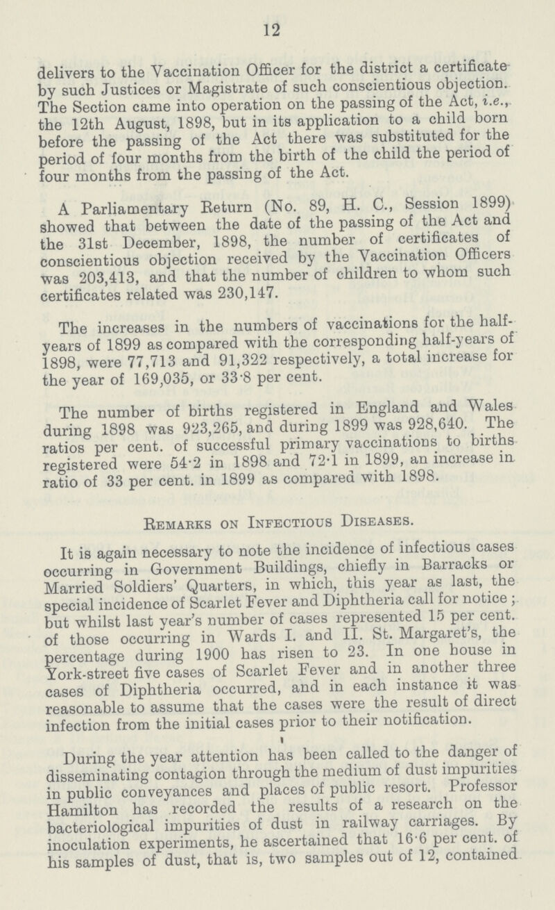 12 delivers to the Vaccination Officer for the district a certificate by such Justices or Magistrate of such conscientious objection. The Section came into operation on the passing of the Act, i.e., the 12th August, 1898, but in its application to a child born before the passing of the Act there was substituted for the period of four months from the birth of the child the period of four months from the passing of the Act. A Parliamentary Return (No. 89, H. C., Session 1899) showed that between the date of the passing of the Act and the 31st December, 1898, the number of certificates of conscientious objection received by the Vaccination Officers was 203,413, and that the number of children to whom such certificates related was 230,147. The increases in the numbers of vaccinations for the half years of 1899 as compared with the corresponding half-years of 1898, were 77,713 and 91,322 respectively, a total increase for the year of 169,035, or 33 8 per cent. The number of births registered in England and Wales during 1898 was 923,265, and during 1899 was 928,640. The ratios per cent. of successful primary vaccinations to births registered were 54.2 in 1898 and 72.1 in 1899, an increase in ratio of 33 per cent, in 1899 as compared with 1898. Remarks on Infectious Diseases. It is again necessary to note the incidence of infectious cases occurring in Government Buildings, chiefly in Barracks or Married Soldiers' Quarters, in which, this year as last, the special incidence of Scarlet Fever and Diphtheria call for notice; but whilst last year's number of cases represented 15 per cent, of those occurring in Wards I. and II. St. Margaret's, the percentage during 1900 has risen to 23. In one house in York-street five cases of Scarlet Fever and in another three cases of Diphtheria occurred, and in each instance it was reasonable to assume that the cases were the result of direct infection from the initial cases prior to their notification. During the year attention has been called to the danger of disseminating contagion through the medium of dust impurities in public conveyances and places of public resort. Professor Hamilton has recorded the results of a research on the bacteriological impurities of dust in railway carriages. By inoculation experiments, he ascertained that 16.6 per cent. of his samples of dust, that is, two samples out of 12, contained