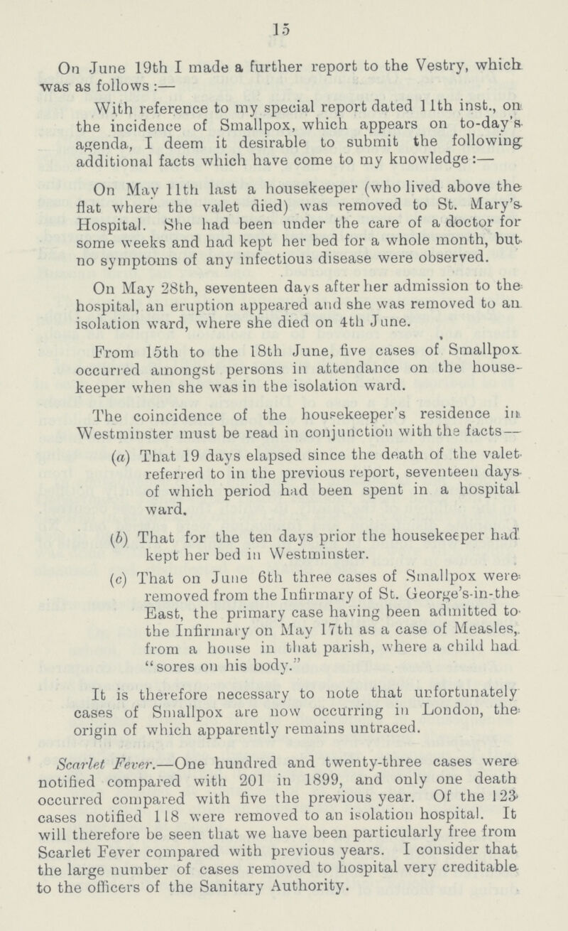 15 On June 19th I made a further report to the Vestry, which. was as follows:— With reference to my special report dated 11th inst., on the incidence of Smallpox, which appears on to-day's agenda, I deem it desirable to submit the following additional facts which have come to my knowledge:— On May 11th last a housekeeper (who lived above the flat where the valet died) was removed to St. Mary's Hospital. She had been under the care of a doctor for some weeks and had kept her bed for a whole month, but no symptoms of any infectious disease were observed. On May 28th, seventeen days after her admission to the hospital, an eruption appeared and she was removed to an isolation ward, where she died on 4th June. From 15th to the 18th June, five cases of Smallpox occurred amongst persons in attendance on the house keeper when she was in the isolation ward. The coincidence of the housekeeper's residence in Westminster must be read in conjunction with the facts— (а) That 19 days elapsed since the death of the valet referred to in the previous report, seventeen days of which period had been spent in a hospital ward. (b) That for the ten days prior the housekeeper had' kept her bed in Westminster. (c) That on June 6th three cases of Smallpox were removed from the Infirmary of St. George's-in-the East, the primary case having been admitted to the Infirmary on May 17th as a case of Measles,, from a house in that parish, where a child had sores on his body. It is therefore necessary to note that unfortunately cases of Smallpox are now occurring in London, the origin of which apparently remains untraced. Scarlet Fever.—One hundred and twenty-three cases were notified compared with 201 in 1899, and only one death occurred compared with five the previous year. Of the 123 cases notified 118 were removed to an isolation hospital. It will therefore be seen that we have been particularly free from Scarlet Fever compared with previous years. I consider that the large number of cases removed to hospital very creditable, to the officers of the Sanitary Authority.