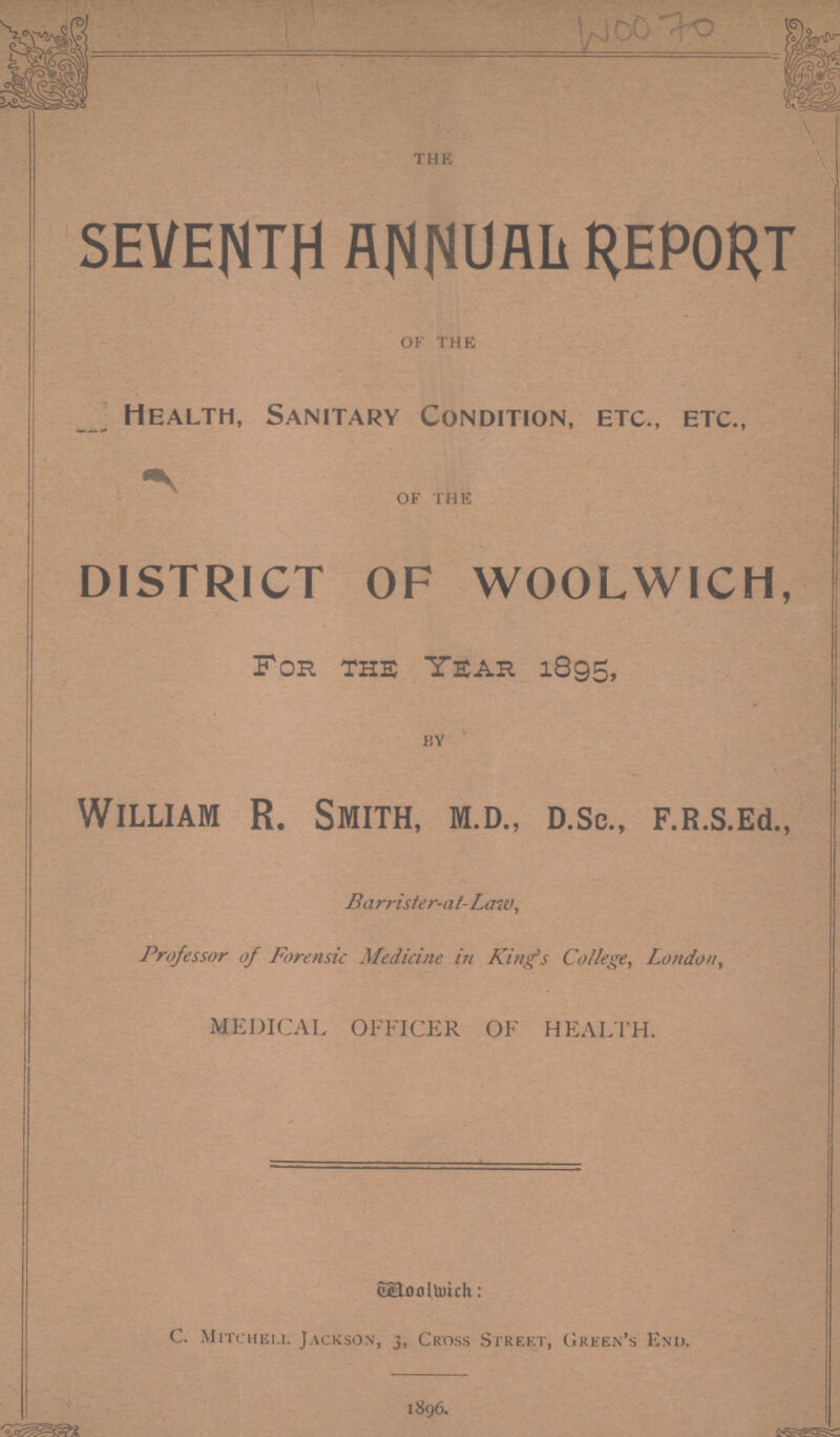 WOO 70 the SEVENTH ANNUAL REPORT of the Health, Sanitary Condition, etc., etc., of the DISTRICT OF WOOLWICH, For the Year 1895, by William R. Smith, m.d., d.sc., F.R.s.Ed., Barrister-at-Law, Professor of Forensic Medicine in King's College, London, MEDICAL OFFICER OF HEALTH. Woolwich: C. Mitchel.i. Jackson, j, Cross Street, Green's End. 1896.